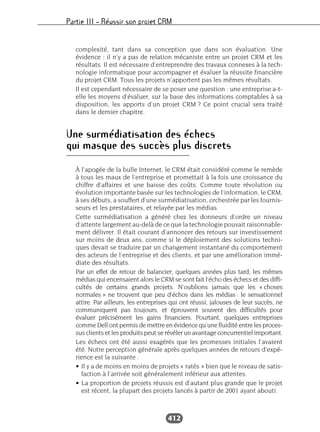 Partie III – Réussir son projet CRM
412
complexité, tant dans sa conception que dans son évaluation. Une
évidence : il n’y a pas de relation mécaniste entre un projet CRM et les
résultats. Il est nécessaire d’entreprendre des travaux connexes à la tech-
nologie informatique pour accompagner et évaluer la réussite financière
du projet CRM. Tous les projets n’apportent pas les mêmes résultats.
Il est cependant nécessaire de se poser une question : une entreprise a-t-
elle les moyens d’évaluer, sur la base des informations comptables à sa
disposition, les apports d’un projet CRM ? Ce point crucial sera traité
dans le dernier chapitre.
Une surmédiatisation des échecs
qui masque des succès plus discrets
À l’apogée de la bulle Internet, le CRM était considéré comme le remède
à tous les maux de l’entreprise et promettait à la fois une croissance du
chiffre d’affaires et une baisse des coûts. Comme toute révolution ou
évolution importante basée sur les technologies de l’information, le CRM,
à ses débuts, a souffert d’une surmédiatisation, orchestrée par les fournis-
seurs et les prestataires, et relayée par les médias.
Cette surmédiatisation a généré chez les donneurs d’ordre un niveau
d’attente largement au-delà de ce que la technologie pouvait raisonnable-
ment délivrer. Il était courant d’annoncer des retours sur investissement
sur moins de deux ans, comme si le déploiement des solutions techni-
ques devait se traduire par un changement instantané du comportement
des acteurs de l’entreprise et des clients, et par une amélioration immé-
diate des résultats.
Par un effet de retour de balancier, quelques années plus tard, les mêmes
médias qui encensaient alors le CRM se sont fait l’écho des échecs et des diffi-
cultés de certains grands projets. N’oublions jamais que les « choses
normales » ne trouvent que peu d’échos dans les médias : le sensationnel
attire. Par ailleurs, les entreprises qui ont réussi, jalouses de leur succès, ne
communiquent pas toujours, et éprouvent souvent des difficultés pour
évaluer précisément les gains financiers. Pourtant, quelques entreprises
comme Dell ont permis de mettre en évidence qu’une fluidité entre les proces-
sus clients et les produits peut se révéler un avantage concurrentiel important.
Les échecs ont été aussi exagérés que les promesses initiales l’avaient
été. Notre perception générale après quelques années de retours d’expé-
rience est la suivante :
• Il y a de moins en moins de projets « ratés » bien que le niveau de satis-
faction à l’arrivée soit généralement inférieur aux attentes.
• La proportion de projets réussis est d’autant plus grande que le projet
est récent, la plupart des projets lancés à partir de 2001 ayant abouti.
 