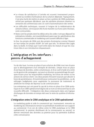 Chapitre 13 – Retours d’expérience
413
• Le niveau de satisfaction à l’arrivée est souvent inversement propor-
tionnel au nombre d’utilisateurs de la solution déployée. Typiquement,
il est plus facile de mettre en place un bon système de CRM analytique,
utilisé par quelques décideurs, que de satisfaire plusieurs dizaines ou
centaines de commerciaux avec un outil d’automatisation des ventes.
• Les difficultés techniques, souvent à l’origine de la médiatisation de
certains échecs, ont toujours été d’une manière ou d’une autre résolues,
voire contournées.
• Rares sont les projets dont les délais et/ou les coûts n’ont pas dépassé les
estimations initiales, ceci essentiellement parce que les spécifications des
fonctions commerciales et marketing sont souvent difficiles à figer.
In fine, les projets de CRM sont des projets d’entreprise comme l’étaient
en leur temps les projets d’ERP. En tant que tels, ils doivent être jugés
dans la durée, le temps que l’outil entre dans les mœurs et que les cica-
trices liées à son introduction disparaissent.
L’intégration et les interfaces :
pierres d’achoppement
Vu de très haut, la mise en place d’une solution de CRM n’est rien d’autre
que le développement d’un entrepôt de données, simple mise en place
d’une base de données, certes volumineuse, et d’un outil d’aide à la vente
ou de gestion de campagnes, qui peut se résumer au paramétrage de quel-
ques écrans pour les responsables marketing, les forces de ventes ou les
acteurs du service client. Ces deux projets finissent toujours par aboutir à
force de persévérance, d’inventivité pour contourner les problèmes, ou de
rallonges budgétaires pour augmenter la puissance de traitement et
améliorer les temps de réponse ou de communication.
Les entreprises qui ont passé le cap de la mise en place d’un CRM analy-
tique et d’un CRM opérationnel dignes de ce nom se retrouvent face à une
nouvelle difficulté : l’intégration des deux composants dans une logique
d’échanges de données en temps réel avec le reste du système d’informa-
tion.
L’intégration entre le CRM analytique et le CRM opérationnel
Le marketing guide et aide le commercial qui, inversement, remonte au
marketing les informations terrain lui permettant d’améliorer son support
au commercial. Il en est de même entre le CRM analytique et le CRM
opérationnel, le premier distribuant de la connaissance au second, ce
dernier remontant des données au premier pour lui permettre d’affiner
cette connaissance.
 