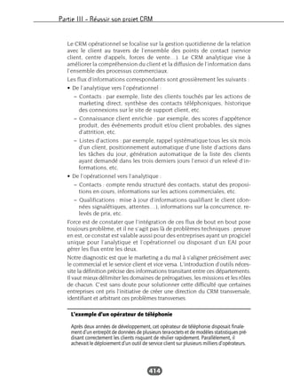 Partie III – Réussir son projet CRM
414
Le CRM opérationnel se focalise sur la gestion quotidienne de la relation
avec le client au travers de l’ensemble des points de contact (service
client, centre d’appels, forces de vente…). Le CRM analytique vise à
améliorer la compréhension du client et la diffusion de l’information dans
l’ensemble des processus commerciaux.
Les flux d’informations correspondants sont grossièrement les suivants :
• De l’analytique vers l’opérationnel :
– Contacts : par exemple, liste des clients touchés par les actions de
marketing direct, synthèse des contacts téléphoniques, historique
des connexions sur le site de support client, etc.
– Connaissance client enrichie : par exemple, des scores d’appétence
produit, des événements produit et/ou client probables, des signes
d’attrition, etc.
– Listes d’actions : par exemple, rappel systématique tous les six mois
d’un client, positionnement automatique d’une liste d’actions dans
les tâches du jour, génération automatique de la liste des clients
ayant demandé dans les trois derniers jours l’envoi d’un relevé d’in-
formations, etc.
• De l’opérationnel vers l’analytique :
– Contacts : compte rendu structuré des contacts, statut des proposi-
tions en cours, informations sur les actions commerciales, etc.
– Qualifications : mise à jour d’informations qualifiant le client (don-
nées signalétiques, attentes…), informations sur la concurrence, re-
levés de prix, etc.
Force est de constater que l’intégration de ces flux de bout en bout pose
toujours problème, et il ne s’agit pas là de problèmes techniques : preuve
en est, ce constat est valable aussi pour des entreprises ayant un progiciel
unique pour l’analytique et l’opérationnel ou disposant d’un EAI pour
gérer les flux entre les deux.
Notre diagnostic est que le marketing a du mal à s’aligner précisément avec
le commercial et le service client et vice versa. L’introduction d’outils néces-
site la définition précise des informations transitant entre ces départements.
Il vaut mieux délimiter les domaines de prérogatives, les missions et les rôles
de chacun. C’est sans doute pour solutionner cette difficulté que certaines
entreprises ont pris l’initiative de créer une direction du CRM transversale,
identifiant et arbitrant ces problèmes transverses.
L’exemple d’un opérateur de téléphonie
Après deux années de développement, cet opérateur de téléphonie disposait finale-
ment d’un entrepôt de données de plusieurs tera-octets et de modèles statistiques pré-
disant correctement les clients risquant de résilier rapidement. Parallèlement, il
achevait le déploiement d’un outil de service client sur plusieurs milliers d’opérateurs.
 