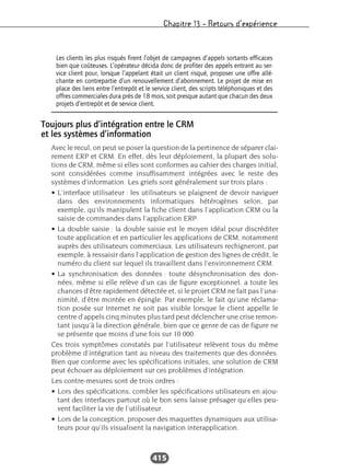 Chapitre 13 – Retours d’expérience
415
Toujours plus d’intégration entre le CRM
et les systèmes d’information
Avec le recul, on peut se poser la question de la pertinence de séparer clai-
rement ERP et CRM. En effet, dès leur déploiement, la plupart des solu-
tions de CRM, même si elles sont conformes au cahier des charges initial,
sont considérées comme insuffisamment intégrées avec le reste des
systèmes d’information. Les griefs sont généralement sur trois plans :
• L’interface utilisateur : les utilisateurs se plaignent de devoir naviguer
dans des environnements informatiques hétérogènes selon, par
exemple, qu’ils manipulent la fiche client dans l’application CRM ou la
saisie de commandes dans l’application ERP.
• La double saisie : la double saisie est le moyen idéal pour discréditer
toute application et en particulier les applications de CRM, notamment
auprès des utilisateurs commerciaux. Les utilisateurs rechigneront, par
exemple, à ressaisir dans l’application de gestion des lignes de crédit, le
numéro du client sur lequel ils travaillent dans l’environnement CRM.
• La synchronisation des données : toute désynchronisation des don-
nées, même si elle relève d’un cas de figure exceptionnel, a toute les
chances d’être rapidement détectée et, si le projet CRM ne fait pas l’una-
nimité, d’être montée en épingle. Par exemple, le fait qu’une réclama-
tion posée sur Internet ne soit pas visible lorsque le client appelle le
centre d’appels cinq minutes plus tard peut déclencher une crise remon-
tant jusqu’à la direction générale, bien que ce genre de cas de figure ne
se présente que moins d’une fois sur 10 000.
Ces trois symptômes constatés par l’utilisateur relèvent tous du même
problème d’intégration tant au niveau des traitements que des données.
Bien que conforme avec les spécifications initiales, une solution de CRM
peut échouer au déploiement sur ces problèmes d’intégration.
Les contre-mesures sont de trois ordres :
• Lors des spécifications, combler les spécifications utilisateurs en ajou-
tant des interfaces partout où le bon sens laisse présager qu’elles peu-
vent faciliter la vie de l’utilisateur.
• Lors de la conception, proposer des maquettes dynamiques aux utilisa-
teurs pour qu’ils visualisent la navigation interapplication.
Les clients les plus risqués firent l’objet de campagnes d’appels sortants efficaces
bien que coûteuses. L’opérateur décida donc de profiter des appels entrant au ser-
vice client pour, lorsque l’appelant était un client risqué, proposer une offre allé-
chante en contrepartie d’un renouvellement d’abonnement. Le projet de mise en
place des liens entre l’entrepôt et le service client, des scripts téléphoniques et des
offres commerciales dura près de 18 mois, soit presque autant que chacun des deux
projets d’entrepôt et de service client.
 