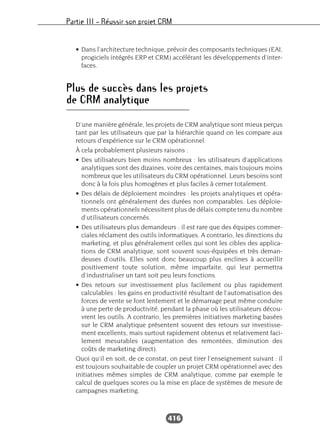 Partie III – Réussir son projet CRM
416
• Dans l’architecture technique, prévoir des composants techniques (EAI,
progiciels intégrés ERP et CRM) accélérant les développements d’inter-
faces.
Plus de succès dans les projets
de CRM analytique
D’une manière générale, les projets de CRM analytique sont mieux perçus
tant par les utilisateurs que par la hiérarchie quand on les compare aux
retours d’expérience sur le CRM opérationnel.
À cela probablement plusieurs raisons :
• Des utilisateurs bien moins nombreux : les utilisateurs d’applications
analytiques sont des dizaines, voire des centaines, mais toujours moins
nombreux que les utilisateurs du CRM opérationnel. Leurs besoins sont
donc à la fois plus homogènes et plus faciles à cerner totalement.
• Des délais de déploiement moindres : les projets analytiques et opéra-
tionnels ont généralement des durées non comparables. Les déploie-
ments opérationnels nécessitent plus de délais compte tenu du nombre
d’utilisateurs concernés.
• Des utilisateurs plus demandeurs : il est rare que des équipes commer-
ciales réclament des outils informatiques. A contrario, les directions du
marketing, et plus généralement celles qui sont les cibles des applica-
tions de CRM analytique, sont souvent sous-équipées et très deman-
deuses d’outils. Elles sont donc beaucoup plus enclines à accueillir
positivement toute solution, même imparfaite, qui leur permettra
d’industrialiser un tant soit peu leurs fonctions.
• Des retours sur investissement plus facilement ou plus rapidement
calculables : les gains en productivité résultant de l’automatisation des
forces de vente se font lentement et le démarrage peut même conduire
à une perte de productivité, pendant la phase où les utilisateurs décou-
vrent les outils. A contrario, les premières initiatives marketing basées
sur le CRM analytique présentent souvent des retours sur investisse-
ment excellents, mais surtout rapidement obtenus et relativement faci-
lement mesurables (augmentation des remontées, diminution des
coûts de marketing direct).
Quoi qu’il en soit, de ce constat, on peut tirer l’enseignement suivant : il
est toujours souhaitable de coupler un projet CRM opérationnel avec des
initiatives mêmes simples de CRM analytique, comme par exemple le
calcul de quelques scores ou la mise en place de systèmes de mesure de
campagnes marketing.
 