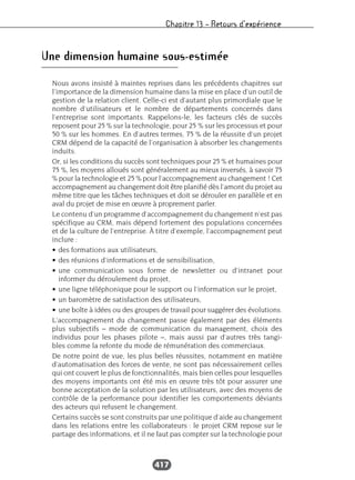 Chapitre 13 – Retours d’expérience
417
Une dimension humaine sous-estimée
Nous avons insisté à maintes reprises dans les précédents chapitres sur
l’importance de la dimension humaine dans la mise en place d’un outil de
gestion de la relation client. Celle-ci est d’autant plus primordiale que le
nombre d’utilisateurs et le nombre de départements concernés dans
l’entreprise sont importants. Rappelons-le, les facteurs clés de succès
reposent pour 25 % sur la technologie, pour 25 % sur les processus et pour
50 % sur les hommes. En d’autres termes, 75 % de la réussite d’un projet
CRM dépend de la capacité de l’organisation à absorber les changements
induits.
Or, si les conditions du succès sont techniques pour 25 % et humaines pour
75 %, les moyens alloués sont généralement au mieux inversés, à savoir 75
% pour la technologie et 25 % pour l’accompagnement au changement ! Cet
accompagnement au changement doit être planifié dès l’amont du projet au
même titre que les tâches techniques et doit se dérouler en parallèle et en
aval du projet de mise en œuvre à proprement parler.
Le contenu d’un programme d’accompagnement du changement n’est pas
spécifique au CRM, mais dépend fortement des populations concernées
et de la culture de l’entreprise. À titre d’exemple, l’accompagnement peut
inclure :
• des formations aux utilisateurs,
• des réunions d’informations et de sensibilisation,
• une communication sous forme de newsletter ou d’intranet pour
informer du déroulement du projet,
• une ligne téléphonique pour le support ou l’information sur le projet,
• un baromètre de satisfaction des utilisateurs,
• une boîte à idées ou des groupes de travail pour suggérer des évolutions.
L’accompagnement du changement passe également par des éléments
plus subjectifs – mode de communication du management, choix des
individus pour les phases pilote –, mais aussi par d’autres très tangi-
bles comme la refonte du mode de rémunération des commerciaux.
De notre point de vue, les plus belles réussites, notamment en matière
d’automatisation des forces de vente, ne sont pas nécessairement celles
qui ont couvert le plus de fonctionnalités, mais bien celles pour lesquelles
des moyens importants ont été mis en œuvre très tôt pour assurer une
bonne acceptation de la solution par les utilisateurs, avec des moyens de
contrôle de la performance pour identifier les comportements déviants
des acteurs qui refusent le changement.
Certains succès se sont construits par une politique d’aide au changement
dans les relations entre les collaborateurs : le projet CRM repose sur le
partage des informations, et il ne faut pas compter sur la technologie pour
 