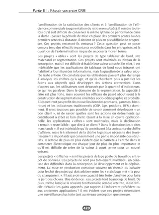 Partie III – Réussir son projet CRM
420
l’amélioration de la satisfaction des clients et à l’amélioration de l’effi-
cience commerciale (augmentation du ratio revenu/coût). Il semble toute-
fois qu’il soit difficile de conserver le même rythme de performance dans
la durée : passée la période de mise en place des premiers scores ou des
premiers services à distance, il devient de plus en plus difficile de progres-
ser. Ces projets resteront-ils vertueux ? Cette question peut se poser
compte tenu des effectifs importants mobilisés dans les entreprises, et la
question de l’externalisation risque de se poser à moyen terme.
Les projets « utiles » sont les projets de type tableaux de bord, site
marchand et segmentation. Ces projets sont maîtrisés au niveau de la
conception, mais il est difficile d’établir leur valeur ajoutée. En effet, il est
indéniable que les applications de tableaux de bord sous intranet ont
fiabilisé la fourniture des informations, mais la question de la valeur ajou-
tée reste entière. On constate que les utilisateurs passent plus de temps
à analyser les chiffres qu’à agir, et qu’ils cherchent plus à justifier les
écarts aux objectifs qu’à développer des actions correctrices. Dans
d’autres cas, les utilisateurs sont dépassés par la quantité d’indicateurs,
ce qui les paralyse. Dans le domaine de la segmentation, la capacité à
faire est plus forte, mais souvent les réflexes du passé aboutissent à la
construction de segmentations orientées socio-démographie et produits.
Elles ne tirent pas profit des nouvelles données (contacts, gammes, histo-
rique) et les indicateurs traditionnels (CSP, âge, produits, RFM) domi-
nent. Il n’est toujours pas possible de savoir comment développer « un
bon client », ni de savoir quelles sont les actions ou événements qui
contribuent à créer ce bon client. Quant à la mise en œuvre opération-
nelle, les applications « offres » sont maîtrisées, mais la déclinaison
« terrain » reste faible : que dire à ce client ? Dans le domaine des « sites
marchands », il est indéniable qu’ils contribuent à la croissance du chiffre
d’affaires, mais le traitement de la chaîne logistique nécessite des inves-
tissements importants qui consomment une partie importante des résul-
tats. Il semble de plus en plus évident que la barrière à l’entrée dans le
commerce électronique est chaque jour de plus en plus importante et
qu’il est difficile de créer de la valeur à court terme pour un nouvel
entrant.
Les projets « difficiles » sont les projets de type poste de travail ou entre-
pôt de données. Ces projets ne sont pas totalement maîtrisés : on cons-
tate des difficultés dans la conception, le développement et le déploie-
ment. La mise en production constitue souvent un chemin du calvaire
pour le chef de projet qui doit arbitrer entre les « vrais bugs » et « la peur
du changement ». Il faut avoir une capacité très forte d’analyse pour faire
la part des choses. Une évidence : ces projets font beaucoup de bruit. De
plus, même lorsque la réussite fonctionnelle semble atteinte, il est diffi-
cile d’établir les gains apportés par rapport à l’infocentre précédent ou
aux anciennes applications ? Il est évident que ces projets nécessitent
une surveillance plus forte tant au niveau conception que mesure.
 