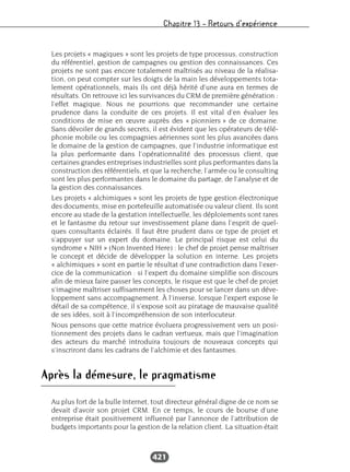 Chapitre 13 – Retours d’expérience
421
Les projets « magiques » sont les projets de type processus, construction
du référentiel, gestion de campagnes ou gestion des connaissances. Ces
projets ne sont pas encore totalement maîtrisés au niveau de la réalisa-
tion, on peut compter sur les doigts de la main les développements tota-
lement opérationnels, mais ils ont déjà hérité d’une aura en termes de
résultats. On retrouve ici les survivances du CRM de première génération :
l’effet magique. Nous ne pourrions que recommander une certaine
prudence dans la conduite de ces projets. Il est vital d’en évaluer les
conditions de mise en œuvre auprès des « pionniers » de ce domaine.
Sans dévoiler de grands secrets, il est évident que les opérateurs de télé-
phonie mobile ou les compagnies aériennes sont les plus avancées dans
le domaine de la gestion de campagnes, que l’industrie informatique est
la plus performante dans l’opérationnalité des processus client, que
certaines grandes entreprises industrielles sont plus performantes dans la
construction des référentiels, et que la recherche, l’armée ou le consulting
sont les plus performantes dans le domaine du partage, de l’analyse et de
la gestion des connaissances.
Les projets « alchimiques » sont les projets de type gestion électronique
des documents, mise en portefeuille automatisée ou valeur client. Ils sont
encore au stade de la gestation intellectuelle, les déploiements sont rares
et le fantasme du retour sur investissement plane dans l’esprit de quel-
ques consultants éclairés. Il faut être prudent dans ce type de projet et
s’appuyer sur un expert du domaine. Le principal risque est celui du
syndrome « NIH » (Non Invented Here) : le chef de projet pense maîtriser
le concept et décide de développer la solution en interne. Les projets
« alchimiques » sont en partie le résultat d’une contradiction dans l’exer-
cice de la communication : si l’expert du domaine simplifie son discours
afin de mieux faire passer les concepts, le risque est que le chef de projet
s’imagine maîtriser suffisamment les choses pour se lancer dans un déve-
loppement sans accompagnement. À l’inverse, lorsque l’expert expose le
détail de sa compétence, il s’expose soit au piratage de mauvaise qualité
de ses idées, soit à l’incompréhension de son interlocuteur.
Nous pensons que cette matrice évoluera progressivement vers un posi-
tionnement des projets dans le cadran vertueux, mais que l’imagination
des acteurs du marché introduira toujours de nouveaux concepts qui
s’inscriront dans les cadrans de l’alchimie et des fantasmes.
Après la démesure, le pragmatisme
Au plus fort de la bulle Internet, tout directeur général digne de ce nom se
devait d’avoir son projet CRM. En ce temps, le cours de bourse d’une
entreprise était positivement influencé par l’annonce de l’attribution de
budgets importants pour la gestion de la relation client. La situation était
 