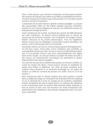 Partie III – Réussir son projet CRM
422
telle, à cette époque, que certaines entreprises ont été jusqu’à acquérir
des licences de logiciels sans même avoir défini au préalable les besoins.
Les plus cyniques iront même jusqu’à dire qu’elles n’en ont même jamais
ouvert le manuel d’installation.
L’éclatement de la bulle Internet a gelé de nombreux budgets. La plupart
des avant-projets CRM ont été arrêtés pendant plusieurs trimestres.
Certains ne sont jamais réapparus et ceux qui ont redémarré ensuite ont
radicalement changé de forme.
Avant l’éclatement de la bulle, la plupart des projets de CRM pêchaient
par excès d’ambition : ils étaient souvent globaux tant en termes de
canaux que de fonctions couvertes. Par conséquent, les budgets induits
étaient colossaux et les projets pharaoniques. Tous les ingrédients
étaient là pour que les dérapages s’accumulent jusqu’à discréditer ces
projets, voire la technologie dans son ensemble.
Les projets récents ont tous en commun beaucoup plus de pragmatisme :
ils sont plus courts, moins chers, moins ambitieux, plus contrôlés. La
vision globale restant une cible, la mise en œuvre est généralement décli-
née en sous-projets. Ceux-ci sont donc automatiquement plus légers
donc moins risqués. Ils sont par ailleurs la plupart du temps associés à
des retours sur investissemen intrinsèques qui permettent à chaque
étape d’obtenir des retours tangibles.
Les outils de mesure de la rentabilité des projets ne sont plus sacrifiés sur
l’autel du respect des délais. Il faut pouvoir mesurer la rentabilité du
projet pour établir sa légitimité. Les chefs de projet semblent avoir
compris cette contrainte et se focalisent davantage sur cet aspect de
mesure. Le CRM est contraint de prouver son utilité, mais en a-t-il les
moyens ?
Nous montrerons dans le dernier chapitre que cette question s’inscrit
dans un débat plus large sur l’évaluation de la productivité du marketing
et sur la nécessité de la prise en compte par les systèmes comptables
d’actifs immatériels tels que le capital client. La confiance des décideurs
et des investisseurs dans les projets CRM nécessite d’être restaurée, et
cela ne pourra se faire sans une évolution du mode d’évaluation des
performances du marketing et de profonds changements dans les prati-
ques comptables.
 