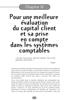 423
Chapitre 14
Pour une meilleure
évaluation
du capital client
et sa prise
en compte
dans les systèmes
comptables
« Un jour, tout sera bien, voilà notre espérance. Tout est bien
aujourd’hui, voilà l’illusion. »
Voltaire
Comme de nombreuses études montrent que plus de 50 % des entreprises
ayant mené un projet de CRM ne savent pas comment en mesurer les
performances, nous ne pouvions finir cet ouvrage sans essayer de soule-
ver une question qui nous semble de plus en plus importante : pourquoi
les systèmes CRM n’ont-ils pas réussi à prouver leur retour sur
investissement ?
Nous avons établi dans le chapitre précédent une cartographie des
projets de CRM en fonction de leur taux de réussite. Certes, il est moins
risqué de mettre en place une démarche de scoring des clients que de
mettre en place un entrepôt de données. Mais selon nous, même les
projets « vertueux » ne nous semblent pas avoir de systèmes fiables
d’évaluation de leurs contributions aux résultats de l’entreprise. Au
mieux, on trouve des résultats sur des actions ponctuelles, mais peu
 
