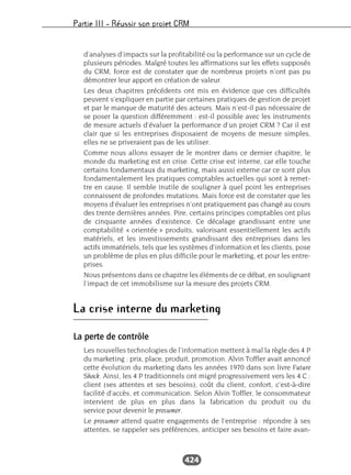 Partie III – Réussir son projet CRM
424
d’analyses d’impacts sur la profitabilité ou la performance sur un cycle de
plusieurs périodes. Malgré toutes les affirmations sur les effets supposés
du CRM, force est de constater que de nombreux projets n’ont pas pu
démontrer leur apport en création de valeur.
Les deux chapitres précédents ont mis en évidence que ces difficultés
peuvent s’expliquer en partie par certaines pratiques de gestion de projet
et par le manque de maturité des acteurs. Mais n’est-il pas nécessaire de
se poser la question différemment : est-il possible avec les instruments
de mesure actuels d’évaluer la performance d’un projet CRM ? Car il est
clair que si les entreprises disposaient de moyens de mesure simples,
elles ne se priveraient pas de les utiliser.
Comme nous allons essayer de le montrer dans ce dernier chapitre, le
monde du marketing est en crise. Cette crise est interne, car elle touche
certains fondamentaux du marketing, mais aussi externe car ce sont plus
fondamentalement les pratiques comptables actuelles qui sont à remet-
tre en cause. Il semble inutile de souligner à quel point les entreprises
connaissent de profondes mutations. Mais force est de constater que les
moyens d’évaluer les entreprises n’ont pratiquement pas changé au cours
des trente dernières années. Pire, certains principes comptables ont plus
de cinquante années d’existence. Ce décalage grandissant entre une
comptabilité « orientée » produits, valorisant essentiellement les actifs
matériels, et les investissements grandissant des entreprises dans les
actifs immatériels, tels que les systèmes d’information et les clients, pose
un problème de plus en plus difficile pour le marketing, et pour les entre-
prises.
Nous présentons dans ce chapitre les éléments de ce débat, en soulignant
l’impact de cet immobilisme sur la mesure des projets CRM.
La crise interne du marketing
La perte de contrôle
Les nouvelles technologies de l’information mettent à mal la règle des 4 P
du marketing : prix, place, produit, promotion. Alvin Toffler avait annoncé
cette évolution du marketing dans les années 1970 dans son livre Future
Shock. Ainsi, les 4 P traditionnels ont migré progressivement vers les 4 C :
client (ses attentes et ses besoins), coût du client, confort, c’est-à-dire
facilité d’accès, et communication. Selon Alvin Toffler, le consommateur
intervient de plus en plus dans la fabrication du produit ou du
service pour devenir le prosumer.
Le prosumer attend quatre engagements de l’entreprise : répondre à ses
attentes, se rappeler ses préférences, anticiper ses besoins et faire avan-
 