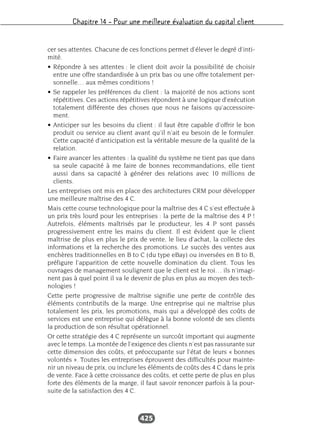 Chapitre 14 – Pour une meilleure évaluation du capital client
425
cer ses attentes. Chacune de ces fonctions permet d’élever le degré d’inti-
mité.
• Répondre à ses attentes : le client doit avoir la possibilité de choisir
entre une offre standardisée à un prix bas ou une offre totalement per-
sonnelle… aux mêmes conditions !
• Se rappeler les préférences du client : la majorité de nos actions sont
répétitives. Ces actions répétitives répondent à une logique d’exécution
totalement différente des choses que nous ne faisons qu’accessoire-
ment.
• Anticiper sur les besoins du client : il faut être capable d’offrir le bon
produit ou service au client avant qu’il n’ait eu besoin de le formuler.
Cette capacité d’anticipation est la véritable mesure de la qualité de la
relation.
• Faire avancer les attentes : la qualité du système ne tient pas que dans
sa seule capacité à me faire de bonnes recommandations, elle tient
aussi dans sa capacité à générer des relations avec 10 millions de
clients.
Les entreprises ont mis en place des architectures CRM pour développer
une meilleure maîtrise des 4 C.
Mais cette course technologique pour la maîtrise des 4 C s’est effectuée à
un prix très lourd pour les entreprises : la perte de la maîtrise des 4 P !
Autrefois, éléments maîtrisés par le producteur, les 4 P sont passés
progressivement entre les mains du client. Il est évident que le client
maîtrise de plus en plus le prix de vente, le lieu d’achat, la collecte des
informations et la recherche des promotions. Le succès des ventes aux
enchères traditionnelles en B to C (du type eBay) ou inversées en B to B,
préfigure l’apparition de cette nouvelle domination du client. Tous les
ouvrages de management soulignent que le client est le roi… ils n’imagi-
nent pas à quel point il va le devenir de plus en plus au moyen des tech-
nologies !
Cette perte progressive de maîtrise signifie une perte de contrôle des
éléments contributifs de la marge. Une entreprise qui ne maîtrise plus
totalement les prix, les promotions, mais qui a développé des coûts de
services est une entreprise qui délègue à la bonne volonté de ses clients
la production de son résultat opérationnel.
Or cette stratégie des 4 C représente un surcoût important qui augmente
avec le temps. La montée de l’exigence des clients n’est pas rassurante sur
cette dimension des coûts, et préoccupante sur l’état de leurs « bonnes
volontés ». Toutes les entreprises éprouvent des difficultés pour mainte-
nir un niveau de prix, ou inclure les éléments de coûts des 4 C dans le prix
de vente. Face à cette croissance des coûts, et cette perte de plus en plus
forte des éléments de la marge, il faut savoir renoncer parfois à la pour-
suite de la satisfaction des 4 C.
 