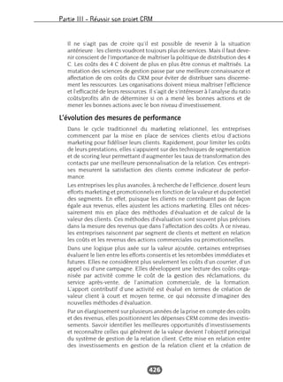 Partie III – Réussir son projet CRM
426
Il ne s’agit pas de croire qu’il est possible de revenir à la situation
antérieure : les clients voudront toujours plus de services. Mais il faut deve-
nir conscient de l’importance de maîtriser la politique de distribution des 4
C. Les coûts des 4 C doivent de plus en plus être connus et maîtrisés. La
mutation des sciences de gestion passe par une meilleure connaissance et
affectation de ces coûts du CRM pour éviter de distribuer sans discerne-
ment les ressources. Les organisations doivent mieux maîtriser l’efficience
et l’efficacité de leurs ressources. Il s’agit de s’intéresser à l’analyse du ratio
coûts/profits afin de déterminer si on a mené les bonnes actions et de
mener les bonnes actions avec le bon niveau d’investissement.
L’évolution des mesures de performance
Dans le cycle traditionnel du marketing relationnel, les entreprises
commencent par la mise en place de services clients et/ou d’actions
marketing pour fidéliser leurs clients. Rapidement, pour limiter les coûts
de leurs prestations, elles s’appuient sur des techniques de segmentation
et de scoring leur permettant d’augmenter les taux de transformation des
contacts par une meilleure personnalisation de la relation. Ces entrepri-
ses mesurent la satisfaction des clients comme indicateur de perfor-
mance.
Les entreprises les plus avancées, à recherche de l’efficience, dosent leurs
efforts marketing et promotionnels en fonction de la valeur et du potentiel
des segments. En effet, puisque les clients ne contribuent pas de façon
égale aux revenus, elles ajustent les actions marketing. Elles ont néces-
sairement mis en place des méthodes d’évaluation et de calcul de la
valeur des clients. Ces méthodes d’évaluation sont souvent plus précises
dans la mesure des revenus que dans l’affectation des coûts. À ce niveau,
les entreprises raisonnent par segment de clients et mettent en relation
les coûts et les revenus des actions commerciales ou promotionnelles.
Dans une logique plus axée sur la valeur ajoutée, certaines entreprises
évaluent le lien entre les efforts consentis et les retombées immédiates et
futures. Elles ne considèrent plus seulement les coûts d’un courrier, d’un
appel ou d’une campagne. Elles développent une lecture des coûts orga-
nisée par activité comme le coût de la gestion des réclamations, du
service après-vente, de l’animation commerciale, de la formation.
L’apport contributif d’une activité est évalué en termes de création de
valeur client à court et moyen terme, ce qui nécessite d’imaginer des
nouvelles méthodes d’évaluation.
Par un élargissement sur plusieurs années de la prise en compte des coûts
et des revenus, elles positionnent les dépenses CRM comme des investis-
sements. Savoir identifier les meilleures opportunités d’investissements
et reconnaître celles qui génèrent de la valeur devient l’objectif principal
du système de gestion de la relation client. Cette mise en relation entre
des investissements en gestion de la relation client et la création de
 