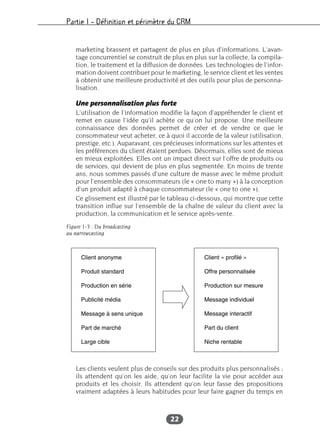 Partie I – Définition et périmètre du CRM
22
marketing brassent et partagent de plus en plus d’informations. L’avan-
tage concurrentiel se construit de plus en plus sur la collecte, la compila-
tion, le traitement et la diffusion de données. Les technologies de l’infor-
mation doivent contribuer pour le marketing, le service client et les ventes
à obtenir une meilleure productivité et des outils pour plus de personna-
lisation.
Une personnalisation plus forte
L’utilisation de l’information modifie la façon d’appréhender le client et
remet en cause l’idée qu’il achète ce qu’on lui propose. Une meilleure
connaissance des données permet de créer et de vendre ce que le
consommateur veut acheter, ce à quoi il accorde de la valeur (utilisation,
prestige, etc.). Auparavant, ces précieuses informations sur les attentes et
les préférences du client étaient perdues. Désormais, elles sont de mieux
en mieux exploitées. Elles ont un impact direct sur l’offre de produits ou
de services, qui devient de plus en plus segmentée. En moins de trente
ans, nous sommes passés d’une culture de masse avec le même produit
pour l’ensemble des consommateurs (le « one to many ») à la conception
d’un produit adapté à chaque consommateur (le « one to one »).
Ce glissement est illustré par le tableau ci-dessous, qui montre que cette
transition influe sur l’ensemble de la chaîne de valeur du client avec la
production, la communication et le service après-vente.
Figure 1-3 : Du broadcasting
au narrowcasting
Les clients veulent plus de conseils sur des produits plus personnalisés ;
ils attendent qu’on les aide, qu’on leur facilite la vie pour accéder aux
produits et les choisir. Ils attendent qu’on leur fasse des propositions
vraiment adaptées à leurs habitudes pour leur faire gagner du temps en
 