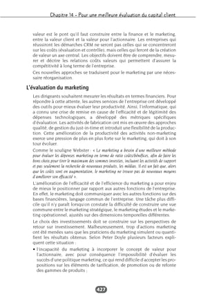 Chapitre 14 – Pour une meilleure évaluation du capital client
427
valeur est le pont qu’il faut construire entre la finance et le marketing,
entre la valeur client et la valeur pour l’actionnaire. Les entreprises qui
réussiront les démarches CRM ne seront pas celles qui se concentreront
sur les coûts (évaluation et contrôle), mais celles qui feront de la création
de valeur un axe central. Les objectifs doivent être de comprendre, mesu-
rer et décrire les relations coûts valeurs qui permettent d’assurer la
compétitivité à long terme de l’entreprise.
Ces nouvelles approches se traduisent pour le marketing par une néces-
saire réorganisation.
L’évaluation du marketing
Les dirigeants souhaitent mesurer les résultats en termes financiers. Pour
répondre à cette attente, les autres services de l’entreprise ont développé
des outils pour mieux évaluer leur productivité. Ainsi, l’informatique, qui
a connu une crise de remise en cause de l’efficacité et de légitimité des
dépenses technologiques, a développé des métriques spécifiques
d’évaluation. Les activités de fabrication ont mis en œuvre des approches
qualité, de gestion du just-in-time et introduit une flexibilité de la produc-
tion. Cette amélioration de la productivité des activités non-marketing
exerce une pression de plus en plus forte sur le marketing, qui doit à son
tour évoluer.
Comme le souligne Webster : « Le marketing a besoin d’une meilleure méthode
pour évaluer les dépenses marketing en terme de ratio coûts/bénéfices, afin de faire les
bons choix pour tirer le maximum des sommes investies, incluant les activités de support
et pas seulement la recherche de nouveaux produits, les médias. Il est un fait que, alors
que les coûts sont en augmentation, le marketing ne trouve pas de nouveaux moyens
d’améliorer son efficacité ».
L’amélioration de l’efficacité et de l’efficience du marketing a pour enjeu
de mieux le positionner par rapport aux autres fonctions de l’entreprise.
En effet, le marketing doit communiquer avec les autres fonctions sur des
bases financières, langage commun de l’entreprise. Une tâche plus diffi-
cile qu’il n’y paraît lorsqu’on constate la difficulté de construire une vue
commune entre le marketing stratégique, le marketing études et le marke-
ting opérationnel, ajustés sur des dimensions temporelles différentes.
Le choix des investissements doit se construire sur les perspectives de
retour sur investissement. Malheureusement, trop d’actions marketing
ont été menées sans que les praticiens du marketing simulent ou quanti-
fient les résultats obtenus. Selon Peter Doyle plusieurs facteurs expli-
quent cette situation :
• l’incapacité du marketing à incorporer le concept de valeur pour
l’actionnaire, avec pour conséquence l’impossibilité d’évaluer les
succès d’une politique marketing, ce qui rend difficile d’accepter les pro-
positions sur les éléments de tarification, de promotion ou de refonte
des gammes de produits ;
 