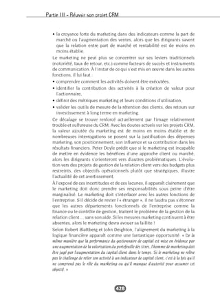 Partie III – Réussir son projet CRM
428
• la croyance forte du marketing dans des indicateurs comme la part de
marché ou l’augmentation des ventes, alors que les dirigeants savent
que la relation entre part de marché et rentabilité est de moins en
moins établie.
Le marketing ne peut plus se concentrer sur ses leviers traditionnels
(notoriété, taux de retour, etc.) comme facteurs de succès et instruments
de communication. À l’instar de ce qui s’est mis en œuvre dans les autres
fonctions, il lui faut :
• comprendre comment les activités doivent être exécutées,
• identifier la contribution des activités à la création de valeur pour
l’actionnaire,
• définir des métriques marketing et leurs conditions d’utilisation,
• valider les outils de mesure de la rétention des clients, des retours sur
investissement à long terme en marketing.
Ce décalage se trouve renforcé actuellement par l’image relativement
trouble et sulfureuse du CRM. Avec les doutes actuels sur les projets CRM,
la valeur ajoutée du marketing est de moins en moins établie et de
nombreuses interrogations se posent sur la justification des dépenses
marketing, son positionnement, son influence et sa contribution dans les
résultats financiers. Peter Doyle prédit que si le marketing est incapable
de mettre en évidence les bénéfices d’une approche client ou marché,
alors les dirigeants s’orienteront vers d’autres problématiques. L’évolu-
tion vers des projets de gestion de la relation client vers des budgets plus
restreints, des objectifs opérationnels plutôt que stratégiques, illustre
l’actualité de cet avertissement.
À l’exposé de ces incertitudes et de ces lacunes, il apparaît clairement que
le marketing doit donc prendre ses responsabilités sous peine d’être
marginalisé. Le marketing doit s’interfacer avec les autres fonctions de
l’entreprise. S’il décide de rester l’« étranger », il ne faudra pas s’étonner
que les autres départements fonctionnels de l’entreprise comme la
finance ou le contrôle de gestion, traitent le problème de la gestion de la
relation client… sans son aide. Si les mesures marketing continuent à être
absentes, alors le marketing devra avouer sa faillite !
Selon Robert Blattberg et John Deighton, l’alignement du marketing à la
logique financière apparaît comme une fantastique opportunité. « De la
même manière que la performance du gestionnaire de capital est mise en évidence par
une augmentation de la valorisation du portefeuille des titres, l’homme de marketing doit
être jugé par l’augmentation du capital client dans le temps. Si le marketing ne relève
pas le challenge de relier son activité à un indicateur de capital client, c’est à la fois qu’il
ne comprend pas le rôle du marketing ou qu’il manque d’autorité pour assumer cet
objectif. »
 