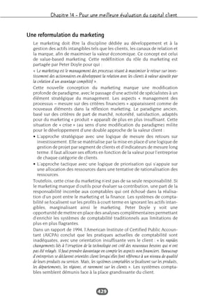 Chapitre 14 – Pour une meilleure évaluation du capital client
429
Une reformulation du marketing
Le marketing doit être la discipline dédiée au développement et à la
gestion des actifs intangibles tels que les clients, les canaux de relation et
la marque, afin de maximiser la valeur économique. Ce concept est celui
de value-based marketing. Cette redéfinition du rôle du marketing est
partagée par Peter Doyle pour qui :
« Le marketing est le management des processus visant à maximiser le retour sur inves-
tissement des actionnaires en développant la relation avec les clients à valeur ajoutée par
la création d’un avantage compétitif ».
Cette nouvelle conception du marketing marque une modification
profonde de paradigme, avec le passage d’une activité de spécialistes à un
élément stratégique du management. Les aspects « management des
processus – mesure sur des critères financiers » apparaissent comme de
nouveaux éléments dans la réflexion marketing. Le paradigme ancien,
basé sur des critères de part de marché, notoriété, satisfaction, adaptés
pour du marketing « produit » apparaît de plus en plus insuffisant. Cette
situation de « crise » (au sens d’une modification du paradigme) milite
pour le développement d’une double approche de la valeur client :
• L’approche stratégique avec une logique de mesure des retours sur
investissement. Elle se matérialise par la mise en place d’une logique de
gestion de projet par segment de clients et d’indicateurs de mesure long
terme. Il faut allouer ses efforts en fonction de la valeur pour l’entreprise
de chaque catégorie de clients.
• L’approche tactique avec une logique de priorisation qui s’appuie sur
une allocation des ressources dans une tentative de rationalisation des
ressources.
Toutefois, cette crise du marketing n’est pas de sa seule responsabilité. Si
le marketing manque d’outils pour évaluer sa contribution, une part de la
responsabilité incombe aux comptables qui ont échoué dans la réalisa-
tion d’un pont entre le marketing et la finance. Les systèmes de compta-
bilité se focalisent sur les profits à court terme en ignorant les actifs intan-
gibles, marginalisant ainsi le marketing. Peter Doyle y voit une
opportunité de mettre en place des analyses complémentaires permettant
d’enrichir les systèmes de comptabilité traditionnels aux limitations de
plus en plus flagrantes.
Dans un rapport de 1994, l’American Institute of Certified Public Accoun-
tant (AICPA) conclut que les pratiques actuelles de comptabilité sont
inadéquates, avec une orientation insuffisante vers le client : « les rapides
changements liés à l’irruption de la technologie ont créé des nouveaux besoins qui n’ont
pas été relayés. Il faut prendre davantage en compte les aspects non financiers. Beaucoup
d’entreprises se déclarent orientées client lorsqu’elles font référence à un niveau de qualité
de leurs produits ou services. Mais, les systèmes comptables se focalisent sur les produits,
les départements, les régions, et rarement sur les clients ». Les systèmes compta-
bles semblent démunis face à la place grandissante du client.
 