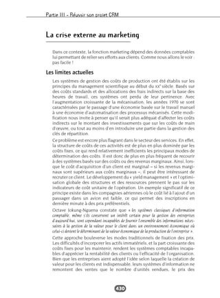 Partie III – Réussir son projet CRM
430
La crise externe au marketing
Dans ce contexte, la fonction marketing dépend des données comptables
lui permettant de relier ses efforts aux clients. Comme nous allons le voir :
pas facile !
Les limites actuelles
Les systèmes de gestion des coûts de production ont été établis sur les
principes du management scientifique au début du XX
e
siècle. Basés sur
des coûts standards et des allocations des frais indirects sur la base des
heures de travail, ces systèmes ont perdu de leur pertinence. Avec
l’augmentation croissante de la mécanisation, les années 1970 se sont
caractérisées par le passage d’une économie basée sur le travail manuel
à une économie d’automatisation des processus mécanisés. Cette modi-
fication nous invite à penser qu’il serait plus adéquat d’affecter les coûts
indirects sur le montant des investissements que sur les coûts de main
d’œuvre, ou tout au moins d’en introduire une partie dans la gestion des
clés de répartition.
Ce problème est encore plus flagrant dans le secteur des services. En effet,
la structure de coûts de ces activités est de plus en plus dominée par les
coûts fixes, ce qui rend relativement inefficients les principaux modes de
détermination des coûts. Il est donc de plus en plus fréquent de recourir
à des systèmes basés sur des coûts ou des revenus marginaux. Ainsi, lors-
que le coût d’acquisition d’un client est marginal – si les revenus margi-
naux sont supérieurs aux coûts marginaux –, il peut être intéressant de
recruter ce client. Le développement du « yield management » et l’optimi-
sation globale des structures et des ressources prennent le pas sur les
indicateurs de coût unitaire de l’opération. Un exemple significatif de ce
principe existe dans les compagnies aériennes où le coût lié à l’ajout d’un
passager dans un avion est faible, ce qui permet des inscriptions en
dernière minute à des prix préférentiels.
Octave Jokung-Nguena constate que « les systèmes classiques d’information
comptable, même s’ils conservent un intérêt certain pour la gestion des entreprises
d’aujourd’hui, sont cependant incapables de fournir l’ensemble des informations néces-
saires à la gestion de la valeur pour le client dans un environnement économique où
celui-ci devient le déterminant de la valeur économique de la production de l’entreprise ».
Cette approche bouleverse les modes traditionnels de fixation des prix.
Les difficultés d’incorporer les actifs immatériels, et la part croissante des
coûts fixes pour les maintenir, rendent les systèmes comptables incapa-
bles d’apprécier la rentabilité des clients ou l’efficacité de l’organisation.
Bien que les entreprises aient adopté l’idée selon laquelle la création de
valeur pour les clients est indispensable, leurs systèmes d’information ne
remontent des ventes que le nombre d’unités vendues, le prix des
 
