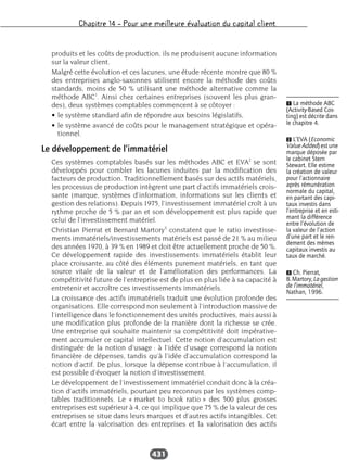 Chapitre 14 – Pour une meilleure évaluation du capital client
431
produits et les coûts de production, ils ne produisent aucune information
sur la valeur client.
Malgré cette évolution et ces lacunes, une étude récente montre que 80 %
des entreprises anglo-saxonnes utilisent encore la méthode des coûts
standards, moins de 50 % utilisant une méthode alternative comme la
méthode ABC1
. Ainsi chez certaines entreprises (souvent les plus gran-
des), deux systèmes comptables commencent à se côtoyer :
• le système standard afin de répondre aux besoins législatifs,
• le système avancé de coûts pour le management stratégique et opéra-
tionnel.
Le développement de l’immatériel
Ces systèmes comptables basés sur les méthodes ABC et EVA2
se sont
développés pour combler les lacunes induites par la modification des
facteurs de production. Traditionnellement basés sur des actifs matériels,
les processus de production intègrent une part d’actifs immatériels crois-
sante (marque, systèmes d’information, informations sur les clients et
gestion des relations). Depuis 1975, l’investissement immatériel croît à un
rythme proche de 5 % par an et son développement est plus rapide que
celui de l’investissement matériel.
Christian Pierrat et Bernard Martory3
constatent que le ratio investisse-
ments immatériels/investissements matériels est passé de 21 % au milieu
des années 1970, à 39 % en 1989 et doit être actuellement proche de 50 %.
Ce développement rapide des investissements immatériels établit leur
place croissante, au côté des éléments purement matériels, en tant que
source vitale de la valeur et de l’amélioration des performances. La
compétitivité future de l’entreprise est de plus en plus liée à sa capacité à
entretenir et accroître ces investissements immatériels.
La croissance des actifs immatériels traduit une évolution profonde des
organisations. Elle correspond non seulement à l’introduction massive de
l’intelligence dans le fonctionnement des unités productives, mais aussi à
une modification plus profonde de la manière dont la richesse se crée.
Une entreprise qui souhaite maintenir sa compétitivité doit impérative-
ment accumuler ce capital intellectuel. Cette notion d’accumulation est
distinguée de la notion d’usage : à l’idée d’usage correspond la notion
financière de dépenses, tandis qu’à l’idée d’accumulation correspond la
notion d’actif. De plus, lorsque la dépense contribue à l’accumulation, il
est possible d’évoquer la notion d’investissement.
Le développement de l’investissement immatériel conduit donc à la créa-
tion d’actifs immatériels, pourtant peu reconnus par les systèmes comp-
tables traditionnels. Le « market to book ratio » des 500 plus grosses
entreprises est supérieur à 4, ce qui implique que 75 % de la valeur de ces
entreprises se situe dans leurs marques et d’autres actifs intangibles. Cet
écart entre la valorisation des entreprises et la valorisation des actifs
Ẅ La méthode ABC
(Activity-Based Cos-
ting) est décrite dans
le chapitre 4.
ẅ L’EVA (Economic
Value Added) est une
marque déposée par
le cabinet Stern
Stewart. Elle estime
la création de valeur
pour l’actionnaire
après rémunération
normale du capital,
en partant des capi-
taux investis dans
l’entreprise et en esti-
mant la différence
entre l’évolution de
la valeur de l’action
d’une part et le ren-
dement des mêmes
capitaux investis au
taux de marché.
Ẇ Ch. Pierrat,
B.Martory,Lagestion
de l’immatériel,
Nathan, 1996.
 