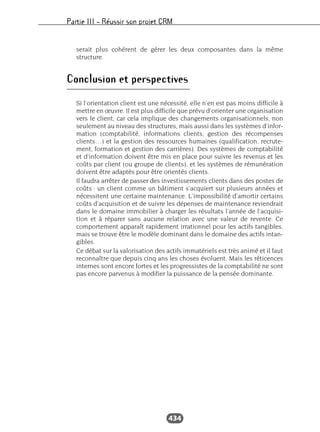 Partie III – Réussir son projet CRM
434
serait plus cohérent de gérer les deux composantes dans la même
structure.
Conclusion et perspectives
Si l’orientation client est une nécessité, elle n’en est pas moins difficile à
mettre en œuvre. Il est plus difficile que prévu d’orienter une organisation
vers le client, car cela implique des changements organisationnels, non
seulement au niveau des structures, mais aussi dans les systèmes d’infor-
mation (comptabilité, informations clients, gestion des récompenses
clients…) et la gestion des ressources humaines (qualification, recrute-
ment, formation et gestion des carrières). Des systèmes de comptabilité
et d’information doivent être mis en place pour suivre les revenus et les
coûts par client (ou groupe de clients), et les systèmes de rémunération
doivent être adaptés pour être orientés clients.
Il faudra arrêter de passer des investissements clients dans des postes de
coûts : un client comme un bâtiment s’acquiert sur plusieurs années et
nécessitent une certaine maintenance. L’impossibilité d’amortir certains
coûts d’acquisition et de suivre les dépenses de maintenance reviendrait
dans le domaine immobilier à charger les résultats l’année de l’acquisi-
tion et à réparer sans aucune relation avec une valeur de revente. Ce
comportement apparaît rapidement irrationnel pour les actifs tangibles,
mais se trouve être le modèle dominant dans le domaine des actifs intan-
gibles.
Ce débat sur la valorisation des actifs immatériels est très animé et il faut
reconnaître que depuis cinq ans les choses évoluent. Mais les réticences
internes sont encore fortes et les progressistes de la comptabilité ne sont
pas encore parvenus à modifier la puissance de la pensée dominante.
 