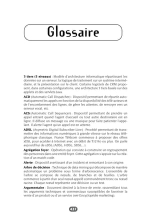 437
Glossaire
3 tiers (3 niveaux) : Modèle d’architecture informatique répartissant les
données sur un serveur, la logique de traitement sur un système intermé-
diaire, et la présentation sur le client. Certains logiciels de CRM propo-
sent, dans certaines configurations, une architecture 3 tiers basée sur des
applets et des servlets Java.
ACD (Automatic Call Dispatcher) : Dispositif permettant de répartir auto-
matiquement les appels en fonction de la disponibilité des télé-acteurs et
de l’encombrement des lignes, de gérer les attentes, de renvoyer vers un
serveur vocal, etc.
ACS (Automatic Call Sequencer) : Dispositif permettant de prendre un
appel entrant quand l’agent d’accueil ou tout autre destinataire est en
ligne. Il diffuse un message ou une musique pour faire patienter l’appe-
lant. Il alerte l’agent qu’un appel est en attente.
ADSL (Asymetric Digital Subscriber Line) : Procédé permettant de trans-
mettre des informations numériques à grande vitesse sur le réseau télé-
phonique classique. France Télécom commence à proposer des offres
xDSL pour accéder à Internet avec un débit de 512 Ko ou plus. On parle
aujourd’hui de xDSL (ADSL, HDSL, SDSL...).
Agrégation foyer : Opération qui consiste à construire un regroupement
des personnes dans une entité foyer. Cette agrégation s’appuie sur la créa-
tion d’un match-code.
Alerte : Dispositif avertissant d’un incident et remontant à son origine.
Arbre de décision : Technique de data mining qui décompose de manière
automatique un problème sous forme d’arborescence. L’ensemble de
l’arbre se compose de nœuds, de branches et de feuilles. L’arbre
commence à partir d’un seul nœud appelé communément tronc ou nœud
racine. Chaque nœud représente une décision ou un test.
Argumentaire : Document destiné à la force de vente, rassemblant tous
les arguments techniques et commerciaux susceptibles de favoriser la
vente d’un produit ou d’un service (voir Encyclopédie marketing).
 