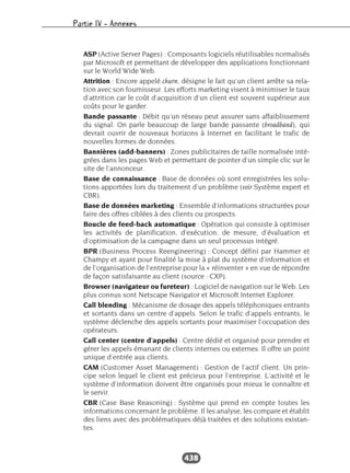 Partie IV – Annexes
438
ASP (Active Server Pages) : Composants logiciels réutilisables normalisés
par Microsoft et permettant de développer des applications fonctionnant
sur le World Wide Web.
Attrition : Encore appelé churn, désigne le fait qu’un client arrête sa rela-
tion avec son fournisseur. Les efforts marketing visent à minimiser le taux
d’attrition car le coût d’acquisition d’un client est souvent supérieur aux
coûts pour le garder.
Bande passante : Débit qu’un réseau peut assurer sans affaiblissement
du signal. On parle beaucoup de large bande passante (broadband), qui
devrait ouvrir de nouveaux horizons à Internet en facilitant le trafic de
nouvelles formes de données.
Bannières (add-banners) : Zones publicitaires de taille normalisée inté-
grées dans les pages Web et permettant de pointer d’un simple clic sur le
site de l’annonceur.
Base de connaissance : Base de données où sont enregistrées les solu-
tions apportées lors du traitement d’un problème (voir Système expert et
CBR).
Base de données marketing : Ensemble d’informations structurées pour
faire des offres ciblées à des clients ou prospects.
Boucle de feed-back automatique : Opération qui consiste à optimiser
les activités de planification, d’exécution, de mesure, d’évaluation et
d’optimisation de la campagne dans un seul processus intégré.
BPR (Business Process Reengineering) : Concept défini par Hammer et
Champy et ayant pour finalité la mise à plat du système d’information et
de l’organisation de l’entreprise pour la « réinventer » en vue de répondre
de façon satisfaisante au client (source : CXP).
Browser (navigateur ou fureteur) : Logiciel de navigation sur le Web. Les
plus connus sont Netscape Navigator et Microsoft Internet Explorer.
Call blending : Mécanisme de dosage des appels téléphoniques entrants
et sortants dans un centre d’appels. Selon le trafic d’appels entrants, le
système déclenche des appels sortants pour maximiser l’occupation des
opérateurs.
Call center (centre d’appels) : Centre dédié et organisé pour prendre et
gérer les appels émanant de clients internes ou externes. Il offre un point
unique d’entrée aux clients.
CAM (Customer Asset Management) : Gestion de l’actif client. Un prin-
cipe selon lequel le client est précieux pour l’entreprise. L’activité et le
système d’information doivent être organisés pour mieux le connaître et
le servir.
CBR (Case Base Reasoning) : Système qui prend en compte toutes les
informations concernant le problème. Il les analyse, les compare et établit
des liens avec des problématiques déjà traitées et des solutions existan-
tes.
 