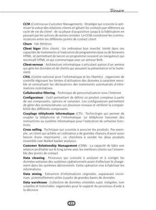 Glossaire
439
CCM (Continuous Customer Management) : Stratégie qui consiste à opti-
miser la valeur des relations clients en gérant les contacts par référence au
cycle de vie du client : de sa phase d’acquisition jusqu’à la fidélisation en
passant par les actions de ventes croisées. Le CCM coordonne les commu-
nications entre les différents points de contact client.
Churn : Voir Attrition.
Client léger (thin client) : Un ordinateur bon marché, limité dans ces
capacités de traitements à l’exécution de programmes Java ou de browsers
HTML, et permettant de lancer un programme (souvent un navigateur) qui
reconnaît HTML et qui communique avec un serveur Web.
Client-serveur : Architecture informatique s’articulant autour d’un serveur
qui gère les données et de clients qui assurent la présentation et le traite-
ment.
CNIL (Centre national pour l’informatique et les libertés) : organisme de
contrôle régissant les limites d’utilisation des données à caractère sensi-
ble et centralisant les déclarations des traitements automatisés d’infor-
mations nominatives.
Collaborative filtering : Technique de personnalisation sous l’Internet.
Configurateur : Outil permettant de définir un produit complexe à partir
de ses composants, options et variantes. Les configurateurs permettent
de gérer des nomenclatures sur plusieurs niveaux et vérifient la compati-
bilité des différents composants.
Couplage téléphonie informatique (CTI) : Technologie qui permet de
coupler la téléphonie et l’informatique. Le téléphone transmet des
instructions au système informatique pour l’exécution de certaines fonc-
tions.
Cross selling : Technique qui consiste à associer les produits. Par exem-
ple, un client qui achète un ordinateur a de grandes chances d’avoir aussi
besoin d’une imprimante ; on cherchera à vendre les deux produits
ensemble (voir Market basket analysis).
Customer Relationship Management (CRM) : La capacité de bâtir une
relation profitable sur le long terme avec les meilleurs clients sur l’ensem-
ble des points de contact.
Data cleaning : Processus qui consiste à analyser et à corriger les
données extraites des systèmes opérationnels avant d’effectuer le charge-
ment dans les systèmes décisionnels. Cette opération vise à fiabiliser les
informations.
Data mining : Extraction d’informations originales, auparavant incon-
nues, potentiellement utiles à partir de grandes bases de données.
Data warehouse : Collection de données orientées sujet, intégrées, non
volatiles et historisées, organisées pour le support du processus d’aide à
la décision.
 