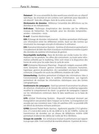 Partie IV – Annexes
440
Datamart : Un sous-ensemble du data warehouse orienté vers un objectif
spécifique. Sa structure et son contenu sont optimisés pour répondre à
cet objectif : faire des ciblages, faire de la vente croisée, etc.
Dictionnaire de données : Référence l’ensemble des définitions sur les
données et les métadonnées.
Drill-down : Technique d’exploration des données par les différents
niveaux de hiérarchies. Par exemple, pour les données temporelles :
années – trimestres – mois.
E-mail : Courrier électronique.
EDI (Échange de données informatisé) : Système permettant d’échanger
une information entre les différentes entités, basé sur des normes qui
structurent les messages envoyés d’ordinateur à ordinateur.
EIS (Executive Information System) : Système d’information permettant à
l’encadrement de bâtir des états d’analyses multidimensionnelles à partir
des données du système informatique de gestion.
Encyclopédie marketing : Base de données qui stocke toutes les infor-
mations sur les produits, les offres des concurrents, ou toute autre infor-
mation collectée par le marketing. Elles sont mises à la disposition des
forces de vente pour les aider dans le cycle de vente.
ERP (Enterprise Ressource Planning) : Progiciels intégrés couvrant diffé-
rents domaines (finance, gestion commerciale, ressources humaines,
logistique, gestion de production, etc.) possédant une base de données
commune, à laquelle ont accès les différents modules de l’offre.
Géomarketing : Système permettant d’intégrer des informations liées à
l’environnement spatial dans le système d’information. Les logiciels
permettent de restituer les informations statistiques sous des formes
cartographiques.
Gestionnaire de campagnes : Outil qui permet d’automatiser les phases
de sélection, d’exécution et de mesure des actions marketing supposées
modifier le comportement du client. La gestion de campagnes s’appuie
sur les informations contenues dans le data warehouse ou la base de
données.
GPS (Global Positioning System) : Dispositif embarqué donnant par
triangulation une position dans l’espace sur la terre. La triangulation est
assurée par une connexion avec 3 des 24 satellites GPS. Le procédé GPS
est dérivé du domaine militaire américain
GPRS (General Packet Radio Service) : également appelée 2.5 G (généra-
tion 2.5 c’est-à-dire entre la 2G du GSM et la 3G de l’UMTS), norme de
transmission de données sur un réseau de téléphonie mobile GSM
permettant d’obtenir des débits de l’ordre de 50 à 100 Kbit/s.
Groupe de contrôle : Est utilisé pour évaluer la performance par rapport
à un groupe cible. Il est constitué de manière aléatoire. Il permet de mesu-
 