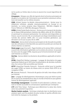 Glossaire
441
rer le succès ou l’échec dans la mise en œuvre d’un nouvel algorithme de
ciblage.
Groupware : Désigne une offre de logiciels dont la fonction principale est
de gérer la circulation de l’information pour permettre à plusieurs utilisa-
teurs de travailler sur les mêmes dossiers.
GSM (Global System for Mobile telecommunication) : Norme pour la
téléphonie cellulaire, adoptée internationalement en Europe et en
Australie. La norme propose deux fréquences : 900 MHz (Cégétel et
France Télécom) et 1800 Mhz (Bouygues Telecom).
GPRS (Global Packet Radio Service) : Norme pour le transport de données
sur le réseau GSM permettant d’atteinte des débits utiles de 50 à 100 Kbit/s
et autorisant la connexion permanente. Ces services sont disponibles en
France, sous le nom de 2.5G, et constituent une étape intermédiaire avant
l’arrivée des services UMTS, dits 3 G pour troisième génération, qui
devraient voir le jour au plus tôt en 2004.
Help desk : Service dont la fonction principale est de résoudre les problè-
mes des utilisateurs et de répondre aux questions posées par une base de
clients internes ou externes.
Home page (page d’accueil) : Page d’entrée sur le serveur Web, contenant
souvent des informations générales sur le contenu du serveur, et assurant
les liens avec les pages HTML requises pour le fonctionnement de l’appli-
catif Internet ou intranet.
Hot line : Service dédié à la résolution de problèmes applicatifs et techni-
ques.
HTML (HyperText Markup Language) : Langage de description de pages
hypertexte élaboré par le W3C pour la présentation de données multimé-
dias d’un serveur Web accessibles par Internet.
HTTP (HyperText Transfer Protocol) : Protocole utilisé pour le transfert
des pages HTML au travers du réseau entre un serveur Web HTTP et un
navigateur HTML.
IP (Internet Protocol) : Protocole de gestion de trafic inter-réseau utilisé
par Internet.
Java : Langage de développement informatique conçu par SUN et porta-
ble en passe de standardisation dans le monde d’Internet et plus généra-
lement du développement applicatif.
Knowledge management : Ensemble d’outils destinés à collecter, struc-
turer et rendre accessible la connaissance capitalisée par l’entreprise.
LTV (Life Time Value) : Technique pour déterminer la valeur des clients
selon leur potentiel long terme.
Market basket analysis : Technique employée dans la distribution pour
analyser quels sont les produits les plus vendus et quelles affinités exis-
tent entre les marques ou les produits.
 