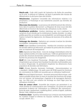 Partie IV – Annexes
442
Match-code : Code créé à partir de l’extraction de chaîne de caractères
sur le nom, le prénom et l’adresse, de façon à permettre des travaux de
déduplication ou de fusion dans des fichiers.
Métadonnées : Englobent l’ensemble des informations relatives à la
provenance, à l’historique et aux traitements associés aux données de
production.
Mise à jour des données : Le processus de rafraîchissement des informa-
tions dans le système décisionnel. La fréquence de mise à jour doit être
déterminée en fonction des besoins des utilisateurs ou des clients.
Modélisation prédictive : Analyse statistique qui vise à expliquer les
variations d’une donnée par la combinaison d’autres données. La valeur
prédite peut être un nombre ou une probabilité. Les techniques de modé-
lisation incluent les régressions, les réseaux de neurones et les arbres de
décision.
Nettoyage des données : Opération qui consiste à exclure les données
incomplètes, manquantes ou erronées.
ODBC (Open DataBase Connectivity) : Interface de connexion aux bases
de données définie par Microsoft, qui traduit les protocoles de connexion
avec un maximum de transparence.
ODS (Operational Data Store) : Zone de stockage intermédiaire entre les
bases opérationnelles et le data warehouse, l’ODS est généralement très
proche des structures de données opérationnelles et sert de tampon pour
faciliter les processus de chargement.
OLAP (On Line Analytical Processing) : Désigne une catégorie d’outils
d’exploitation qui ont pour but d’analyser les données multivariables avec
la notion d’hypercube. Ils permettent d’exploiter les dimensions d’une
population de données (voir Drill-down).
PABX (Private Branche Automatic Exchange) : Autocommutateur ou
« standard » téléphonique. On parle aussi de PCBX quand les fonctions
de commutation du PABX sont assurées par un ordinateur traditionnel.
PDA (Personal Digital Assistant) : Assistant personnel électronique, ordi-
nateur portable tenant dans la main et assurant des fonctions de naviga-
tion sur Internet, de bureautique, d’agenda et de messagerie électroni-
que. Les PDA sont une solution de rechange au client léger pour les
utilisateurs itinérants.
Point de contact client : Ensemble des moyens qui permettent à un
client d’entrer en communication avec l’entreprise. Les points de contact
permettent d’obtenir de l’information ou d’effectuer des transactions :
point de vente, représentant, marketing direct, centres d’appels, audiotex,
Minitel, Web, téléphone portable.
Predictive dialer : Système informatique qui compose automatiquement
les numéros d’appel et élimine les mauvais numéros (fax, répondeur,
occupé, absent, etc.).
 