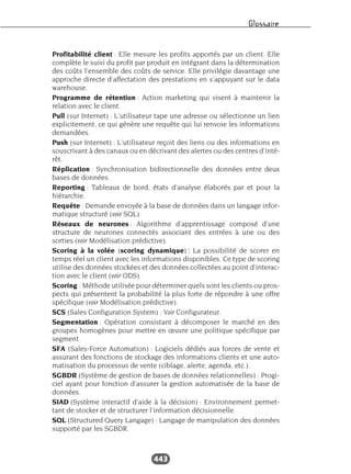 Glossaire
443
Profitabilité client : Elle mesure les profits apportés par un client. Elle
complète le suivi du profit par produit en intégrant dans la détermination
des coûts l’ensemble des coûts de service. Elle privilégie davantage une
approche directe d’affectation des prestations en s’appuyant sur le data
warehouse.
Programme de rétention : Action marketing qui visent à maintenir la
relation avec le client.
Pull (sur Internet) : L’utilisateur tape une adresse ou sélectionne un lien
explicitement, ce qui génère une requête qui lui renvoie les informations
demandées.
Push (sur Internet) : L’utilisateur reçoit des liens ou des informations en
souscrivant à des canaux ou en décrivant des alertes ou des centres d’inté-
rêt.
Réplication : Synchronisation bidirectionnelle des données entre deux
bases de données.
Reporting : Tableaux de bord, états d’analyse élaborés par et pour la
hiérarchie.
Requête : Demande envoyée à la base de données dans un langage infor-
matique structuré (voir SQL).
Réseaux de neurones : Algorithme d’apprentissage composé d’une
structure de neurones connectés associant des entrées à une ou des
sorties (voir Modélisation prédictive).
Scoring à la volée (scoring dynamique) : La possibilité de scorer en
temps réel un client avec les informations disponibles. Ce type de scoring
utilise des données stockées et des données collectées au point d’interac-
tion avec le client (voir ODS).
Scoring : Méthode utilisée pour déterminer quels sont les clients ou pros-
pects qui présentent la probabilité la plus forte de répondre à une offre
spécifique (voir Modélisation prédictive).
SCS (Sales Configuration System) : Voir Configurateur.
Segmentation : Opération consistant à décomposer le marché en des
groupes homogènes pour mettre en œuvre une politique spécifique par
segment.
SFA (Sales-Force Automation) : Logiciels dédiés aux forces de vente et
assurant des fonctions de stockage des informations clients et une auto-
matisation du processus de vente (ciblage, alerte, agenda, etc.).
SGBDR (Système de gestion de bases de données relationnelles) : Progi-
ciel ayant pour fonction d’assurer la gestion automatisée de la base de
données.
SIAD (Système interactif d’aide à la décision) : Environnement permet-
tant de stocker et de structurer l’information décisionnelle.
SQL (Structured Query Langage) : Langage de manipulation des données
supporté par les SGBDR.
 