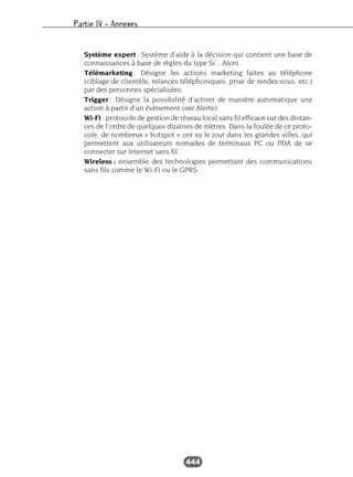 Partie IV – Annexes
444
Système expert : Système d’aide à la décision qui contient une base de
connaissances à base de règles du type Si…Alors.
Télémarketing : Désigne les actions marketing faites au téléphone
(ciblage de clientèle, relances téléphoniques, prise de rendez-vous, etc.)
par des personnes spécialisées.
Trigger : Désigne la possibilité d’activer de manière automatique une
action à partir d’un événement (voir Alerte).
Wi-Fi : protocole de gestion de réseau local sans fil efficace sur des distan-
ces de l’ordre de quelques dizaines de mètres. Dans la foulée de ce proto-
cole, de nombreux « hotspot » ont vu le jour dans les grandes villes, qui
permettent aux utilisateurs nomades de terminaux PC ou PDA de se
connecter sur Internet sans fil.
Wireless : ensemble des technologies permettant des communications
sans fils comme le Wi-Fi ou le GPRS.
 