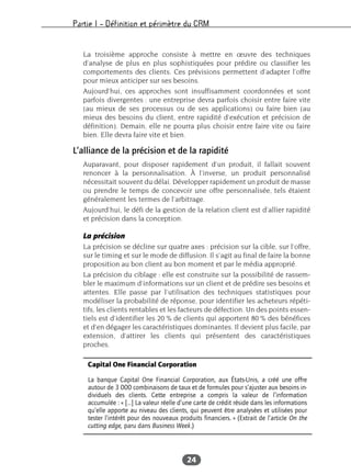 Partie I – Définition et périmètre du CRM
24
La troisième approche consiste à mettre en œuvre des techniques
d’analyse de plus en plus sophistiquées pour prédire ou classifier les
comportements des clients. Ces prévisions permettent d’adapter l’offre
pour mieux anticiper sur ses besoins.
Aujourd’hui, ces approches sont insuffisamment coordonnées et sont
parfois divergentes : une entreprise devra parfois choisir entre faire vite
(au mieux de ses processus ou de ses applications) ou faire bien (au
mieux des besoins du client, entre rapidité d’exécution et précision de
définition). Demain, elle ne pourra plus choisir entre faire vite ou faire
bien. Elle devra faire vite et bien.
L’alliance de la précision et de la rapidité
Auparavant, pour disposer rapidement d’un produit, il fallait souvent
renoncer à la personnalisation. À l’inverse, un produit personnalisé
nécessitait souvent du délai. Développer rapidement un produit de masse
ou prendre le temps de concevoir une offre personnalisée, tels étaient
généralement les termes de l’arbitrage.
Aujourd’hui, le défi de la gestion de la relation client est d’allier rapidité
et précision dans la conception.
La précision
La précision se décline sur quatre axes : précision sur la cible, sur l’offre,
sur le timing et sur le mode de diffusion. Il s’agit au final de faire la bonne
proposition au bon client au bon moment et par le média approprié.
La précision du ciblage : elle est construite sur la possibilité de rassem-
bler le maximum d’informations sur un client et de prédire ses besoins et
attentes. Elle passe par l’utilisation des techniques statistiques pour
modéliser la probabilité de réponse, pour identifier les acheteurs répéti-
tifs, les clients rentables et les facteurs de défection. Un des points essen-
tiels est d’identifier les 20 % de clients qui apportent 80 % des bénéfices
et d’en dégager les caractéristiques dominantes. Il devient plus facile, par
extension, d’attirer les clients qui présentent des caractéristiques
proches.
Capital One Financial Corporation
La banque Capital One Financial Corporation, aux États-Unis, a créé une offre
autour de 3 000 combinaisons de taux et de formules pour s’ajuster aux besoins in-
dividuels des clients. Cette entreprise a compris la valeur de l’information
accumulée : « […] La valeur réelle d’une carte de crédit réside dans les informations
qu’elle apporte au niveau des clients, qui peuvent être analysées et utilisées pour
tester l’intérêt pour des nouveaux produits financiers. » (Extrait de l’article On the
cutting edge, paru dans Business Week.)
 