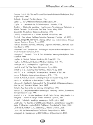 Bibliographie et adresses utiles
447
Gamble P. et al., Up Close and Personal? Customer Relationship Marketing at Work,
Kogan Page, 2000.
Geller L., Response!, The Free Press, 1996.
Gentle M., The CRM Project Management Handbook, 2001.
Goglin J.-F., La Construction du Datawarehouse, Lavoisier, 2001.
Gordon I., Relationship Marketing - New Strategies, Techniques and Technologies to
Win the Customers You Want and Keep Them Forever, Wiley, 1998.
Gouarné J.-M., Le Projet décisionnel, Eyrolles, 1998.
Griffin J., Lowenstein M., Customer Winback, John Wiley, 2001.
Groth R., Data Mining: Building Competitive Advantage, Prentice Hall, 2000.
Hagel J., Singer M., Net Worth : shaping markets when customers make the rules,
Harvard Business School Press, 1999.
Harvard Business Review, Measuring Corporate Performance, Harvard Busi-
ness Review, 1998.
Hiebeler R. et al., Best Practices : building your business with customer-focused solu-
tion, Simon and Schuster, 1999.
Horngren C., Foster G., Datar S., Cost Accounting : a managerial emphasis, Pren-
tice Hall, 2000.
Hughes A., Strategic Database Marketing, McGraw Hill, 1994.
Hughes A., The Complete Database Marketer, McGraw Hill, 1996.
Humby C. et al., Scoring Points, Kogan Page, 2003.
Hurd M. et al, The Value Factor, Bloomberg Press, 2004.
Imhoff C. et al., Mastering Data Warehouse Design, Wiley, 2003.
Imhoff C. et al., Building the Customer-Centric Enterprise, Wiley, 2001.
Inmon B., Building the operational data stores, Wiley, 1998.
Inmon B., Welch, Glassey, Managing the Data Warehouse, Wiley, 1997.
Jambu M., Introduction au data mining, Eyrolles, 1998.
Johnson H., Kaplan R., Relevance lost. The Rise and Fall of Management Accoun-
ting, Harvard Business School Press, 1987.
Kelly K., New Rules for the new economy, Viking Press, 1998.
Kendall K., Emerging Information Technologies; Improving Decisions, Cooperation,
and Infrastructure, Sage, 1999.
Kimball R. et al., The Data Warehouse Lifecycle Toolkit, Wiley, 1998. [Traduction
française : Concevoir et déployer un data warehouse, Eyrolles, 2000.]
Kotler P., Dubois B., Marketing Management, Publi-Union, 1997.
Lee D. et al., The Blueprint for CRM Success: Results of a Comprehensive Study Iden-
tifying Best Practices Leading To ROI And Factors Contributing To Failure, 2002.
Lefébure R., Venturi G., Le data mining, 2e
édition, Eyrolles, 2001.
Lehu J.-M., Le Marketing interactif, Éditions d’Organisation, 1996.
Lequeux J.-L., Manager avec les ERP, Éditions d’Organisation, 1999.
 