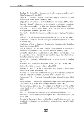 Partie IV – Annexes
450
Dowling G., Uncles M., « Do customer loyalty programs really work? »,
Sloan Management Review, 1997.
Dwyer R., « Customer Lifetime Valuation to support marketing decision
marketing », Journal of Direct Marketing, 1997.
Edgar, Dunn & Company, « In Pursuit of Customer Value », EFMA, 2000.
Eggert A., Ulaga W., « Customer perceived value : a substitute for satisfac-
tion in business markets ? », White paper University of Kaiserlautern, 2000.
Frawley A., « Getting from direct mail to continuous customer
management », Exchange Applications, 1998.
Frawley A., « One-to-One marketing for the masses », Exchange Applications,
1999.
Hallberg G., « All customer are not created equal », CRM Web Site, 1995.
Hantosia B., « Can you predict when your customers will leave ? ”, Direct
Marketing, 1993.
Hughes A., « What is Customer Relationship Management », DataBase
Marketing Institute, 1998.
Jain D., Singh S., « Customer Lifetime Value Research in Marketing: a
review and future directions », Journal of Interactive Marketing, 2002.
Jambu M., « Estimation et prédiction de la fidélité, de la durée de vie et de
la valeur économique des clients, par des techniques de data mining »,
Revue française de marketing, 1998.
Manasco B., « Customer relationship that can last a lifetime », Knowledge
Inc, 1997.
Meslier F., « La valorisation du capital client », thèse HEC- Mines, 1999.
Metzer M., « What consumer value », MBA, 1998.
Morgan R., Hunt S., « The commitment trust theory of relationship
marketing », Journal of Marketing, 1994.
Mulhern F.J., « Customer profitability analysis : measurement, concentra-
tion and research directions », Journal of Direct Marketing, 1999.
Narayaman V.G., « Analyzing Standard Costs », Harvard Business School,
1995.
Parasuraman A., « Reflections on gaining competitive advantage through
customer value », Journal of the academy of marketing science, 1997.
Parasuraman A., Grewal D., « The impact of technology on the quality-
value-loyalty chain : a research agenda », Journal of the academy of marketing
science, 2000.
Pinto S., « Relationship marketing », Mercer Management Journal, 1997.
Ramirez R., « Pour une nouvelle conception de la création de valeur », Les
Échos, 1998.
Reinartz W, Kumar V., « On the profitability of long lifetime customers : an
empirical investigation and implications for marketing », Journal of Marke-
ting, 2000.
 