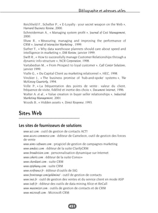 Bibliographie et adresses utiles
451
Reichheld F., Schefter P., « E-Loyalty : your secret weapon on the Web »,
Harvard Business Review, 2000.
Schneiderman A., « Managing system profit », Journal of Cost Management,
2000.
Shaw R., « Measuring, managing and improving the performance of
CRM », Journal of Interactive Marketing , 1999.
Suther T., « Why data warehouse planners should care about speed and
intelligence in marketing », DM Review, janvier 1999.
Swift R., « How to successfully manage Customer Relationships through a
dynamic info-structure », NCR Corporation, 1998.
Vartabedian M., « From Prospect to loyal customer », Call Center Solutions,
janvier 1999.
Vialle G., « Du Capital Client au marketing relationnel », HEC, 1998.
Vinckier J., « The business promise of ‘hub-and-spoke’ systems », The
McKinsey Quarterly, 1994.
Volle P., « La fréquentation des points de vente : valeur du client,
fréquence de visite, fidélité et inertie des choix », Document Internet, 1996.
Walter A. et al., « Value creation in buyer seller relationships », Industrial
Marketing Management, 2001
Woods B., « Hidden assets », Direct Response, 1993.
Sites Web
Les sites de fournisseurs de solutions
www.act.com : outil de gestion de contacts ACT!
www.access-commerce.com : éditeur de Cameleon, outil de gestion des forces
de vente
www.aims-software.com : progiciel de gestion de campagnes marketing
www.amdocs.com : éditeur de la suite ClarifyCRM
www.broadvision.com : personnalisation dynamique sur Internet
www.coheris.com : éditeur de la suite Conso+
www.chordiant.com : suite CRM
www.epiphany.com : suite CRM
www.esrifrance.fr : éditeur d’outils de SIG
www.frontrange.com/goldmine/ : outil de gestion de contacts
www.ines.fr : outil de gestion des ventes et du service client en mode ASP
www.isoft.fr : éditeur des outils de data mining Alice et ReCall
www.maximizer.com : outils de gestion de contacts et de CRM
www.microsoft.com : Microsoft CRM
 