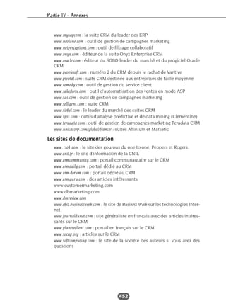 Partie IV – Annexes
452
www.mysapcom : la suite CRM du leader des ERP
www.neolane.com : outil de gestion de campagnes marketing
www.netperceptions.com : outil de filtrage collaboratif
www.onyx.com : éditeur de la suite Onyx Enterprise CRM
www.oracle.com : éditeur du SGBD leader du marché et du progiciel Oracle
CRM
www.peoplesoft.com : numéro 2 du CRM depuis le rachat de Vantive
www.pivotal.com : suite CRM destinée aux entreprises de taille moyenne
www.remedy.com : outil de gestion du service client
www.salesforce.com : outil d’automatisation des ventes en mode ASP
www.sas.com : outil de gestion de campagnes marketing
www.selligent.com : suite CRM
www.siebel.com : le leader du marché des suites CRM
www.spss.com : outils d’analyse prédictive et de data mining (Clementine)
www.teradata.com : outil de gestion de campagnes marketing Teradata CRM
www.unicacorp.com/global/france/ : suites Affinium et Marketic
Les sites de documentation
www.1to1.com : le site des gourous du one to one, Peppers et Rogers.
www.cnil.fr : le site d’information de la CNIL
www.crmcommunity.com : portail communautaire sur le CRM
www.crmdaily.com : portail dédié au CRM
www.crm-forum.com : portail dédié au CRM
www.crmguru.com : des articles intéressants
www.customermarketing.com
www.dbmarketing.com
www.dmreview.com
www.ebiz.businessweek.com : le site de Business Week sur les technologies Inter-
net
www.journaldunet.com : site généraliste en français avec des articles intéres-
sants sur le CRM
www.planeteclient.com : portail en français sur le CRM
www.socap.org : articles sur le CRM
www.softcomputing.com : le site de la société des auteurs si vous avez des
questions
 