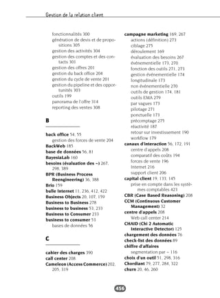 Gestion de la relation client
456
fonctionnalités 300
génération de devis et de propo-
sitions 305
gestion des activités 304
gestion des comptes et des con-
tacts 301
gestion des offres 201
gestion du back office 204
gestion du cycle de vente 201
gestion du pipeline et des oppor-
tunités 303
outils 199
panorama de l’offre 314
reporting des ventes 308
B
back office 54, 55
gestion des forces de vente 204
BackWeb 185
base de données 56, 81
BayesiaLab 160
besoins (évaluation des ~) 267,
298, 389
BPR (Business Process
Reengineering) 36, 388
Brio 159
bulle Internet 11, 236, 412, 422
Business Objects 20, 107, 159
Business to Business 278
business to business 53, 233
Business to Consumer 233
business to consumer 53
bases de données 56
C
cahier des charges 390
call center 208
Cameleon (Access Commerce) 202,
205, 319
campagne marketing 169, 267
actions (définition) 273
ciblage 275
déroulement 169
évaluation des besoins 267
événementielle 173, 270
fonction des outils 271, 273
gestion événementielle 174
longitudinale 173
non événementielle 270
outils de gestion 174, 181
outils EMA 279
par vagues 173
pilotage 271
ponctuelle 173
précomptage 275
réactivité 187
retour sur investissement 190
workflow 179
canaux d’interaction 56, 172, 191
centre d’appels 208
comparatif des coûts 194
forces de vente 196
Internet 216
support client 206
capital client 19, 133, 145
prise en compte dans les systè-
mes comptables 423
CBR (Case Based Reasoning) 208
CCM (Continuous Customer
Management) 32
centre d’appels 208
Web call center 214
CHAID (Chi 2 Automatic
Interactive Detector) 125
chargement des données 76
check-list des données 89
chiffre d’affaires
segmentation par ~ 116
choix d’un outil 51, 298, 316
Chordiant 79, 277, 284, 322
churn 20, 46, 260
 
