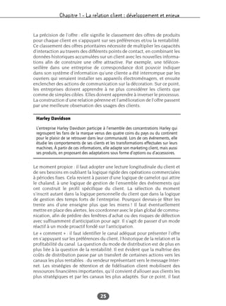 Chapitre 1 – La relation client : développement et enjeux
25
La précision de l’offre : elle signifie le classement des offres de produits
pour chaque client en s’appuyant sur ses préférences et/ou la rentabilité.
Ce classement des offres prioritaires nécessite de multiplier les capacités
d’interaction au travers des différents points de contact, en combinant les
données historiques accumulées sur un client avec les nouvelles informa-
tions afin de construire une offre attractive. Par exemple, une télécon-
seillère dans une entreprise de correspondance doit pouvoir indiquer
dans son système d’information qu’une cliente a été interrompue par les
ouvriers qui venaient installer ses appareils électroménagers, et ensuite
enclencher des actions de communication sur la décoration. Sur ce point,
les entreprises doivent apprendre à ne plus considérer les clients que
comme de simples cibles. Elles doivent apprendre à inverser le processus.
La construction d’une relation pérenne et l’amélioration de l’offre passent
par une meilleure observation des usages des clients.
Le moment propice : il faut adopter une lecture longitudinale du client et
de ses besoins en oubliant la logique rigide des opérations commerciales
à périodes fixes. Cela revient à passer d’une logique de camelot qui attire
le chaland, à une logique de gestion de l’ensemble des événements qui
ont construit le profil spécifique du client. La sélection du moment
s’inscrit autant dans la logique personnelle du client que dans la logique
de gestion des temps forts de l’entreprise. Pourquoi devrais-je fêter les
trente ans d’une enseigne plus que les miens ! Il faut éventuellement
mettre en place des alertes, les coordonner avec le plan global de commu-
nication, afin de prédire des fenêtres d’achat ou des risques de défection
avec suffisamment d’anticipation pour agir. Il s’agit de passer d’un mode
réactif à un mode proactif fondé sur l’anticipation.
Le « comment » : il faut identifier le canal adéquat pour présenter l’offre
en s’appuyant sur les préférences du client, l’historique de la relation et la
profitabilité du canal. La question du mode de distribution est de plus en
plus liée à la question de la rentabilité. Il est évident que la maîtrise des
coûts de distribution passe par un transfert de certaines actions vers les
canaux les plus rentables : du vendeur représentant vers le message Inter-
net. Les stratégies de rétention et de fidélisation client mobilisent des
ressources financières importantes, qu’il convient d’allouer aux clients les
plus stratégiques et par les canaux les plus adaptés. Sur ce point, il faut
Harley Davidson
L’entreprise Harley Davidson participe à l’ensemble des concentrations Harley qui
regroupent les fans de la marque venus des quatre coins du pays ou du continent
pour le plaisir de se retrouver dans leur communauté. Lors de ces événements, elle
étudie les comportements de ses clients et les transformations effectuées sur leurs
machines. À partir de ces informations, elle adapte son marketing client, mais aussi
ses produits, en proposant des adaptations sous forme d’options ou d’accessoires.
 
