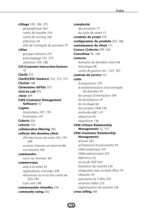 Index
457
ciblage 159, 188, 275
géographique 262
outils de requête 159
outils de scoring 160
précision 24
rôle de l’entrepôt de données 77
cibles
groupes témoins 273
précomptage 272, 275
sélection 159, 188
CIS (Customer Interaction System)
32
Clarify 252
ClarifyCRM (Amdocs) 312, 313, 317
Claritas 168
Clementine (SPSS) 107
click-to-call 355
client 309
CMS (Customer Management
Software) 32
Cognos
Impromptu 107, 159
Powerplay 107
Coheris 324
cohorte 125
collaborative filtering 360
collecte des données client
rôle des forces de vente 102, 197,
200
sources internes et externes 86
sur Internet 365
commandes
suivi sur Internet 367
commerciaux
aide à la vente 43
applications nomades 258
réticences vis-à-vis des outils de
SFA 199
turn over 198
communautés virtuelles 218
community rating 362
complexité
des produits 17
du cycle de vente 17
conduite de projet 379
configurateur de produits 202, 306
connaissance du client 111
Conso+ (Coheris) 299, 324
ConsoData 56, 168
contacts
domaine de données client 84
historique 88
outils de gestion de ~ 227, 301
contrats de service 311
coûts
d’acquisition 139
d’implémentation d’un entrepôt
de données 93
de canaux d’interaction 194
de distribution 25
de stockage 66
des projets CRM 236
méthode ABC 137
réduction 45
répartition 136
CRM (Citizen Relationship
Management) 32, 315
CRM (Customer Relationship
Management)
acteurs 241
architecture fonctionnelle 59
CRM analytique 235
CRM opérationnel 235
définition 32
en mode ASP 243
évolution du marché 230
intégration avec le back office 55
objectifs 39
panorama de l’offre 225
secteurs cibles 232
segmentation du marché 238
cross selling 366
 