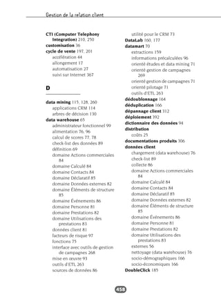 Gestion de la relation client
458
CTI (Computer Telephony
Integration) 210, 250
customisation 36
cycle de vente 197, 201
accélération 44
allongement 17
automatisation 27
suivi sur Internet 367
D
data mining 115, 128, 260
applications CRM 114
arbres de décision 130
data warehouse 65
administrateur fonctionnel 99
alimentation 76, 96
calcul de scores 77, 78
check-list des données 89
définition 69
domaine Actions commerciales
84
domaine Calculé 84
domaine Contacts 84
domaine Déclaratif 85
domaine Données externes 82
domaine Éléments de structure
85
domaine Événements 86
domaine Personne 81
domaine Prestations 82
domaine Utilisations des
prestations 83
données client 81
facteurs de risque 97
fonctions 75
interface avec outils de gestion
de campagnes 268
mise en œuvre 93
outils d’ETL 263
sources de données 86
utilité pour le CRM 73
DataLab 160, 177
datamart 70
extractions 159
informations précalculées 96
orienté études et data mining 71
orienté gestion de campagnes
269
orienté gestion de campagnes 71
orienté pilotage 71
outils d’ETL 263
dédoublonnage 164
déduplication 166
dépannage client 312
déploiement 392
dictionnaire des données 94
distribution
coûts 25
documentations produits 306
données client
chargement (data warehouse) 76
check-list 89
collecte 86
domaine Actions commerciales
84
domaine Calculé 84
domaine Contacts 84
domaine Déclaratif 85
domaine Données externes 82
domaine Éléments de structure
85
domaine Événements 86
domaine Personne 81
domaine Prestations 82
domaine Utilisations des
prestations 83
externes 56
nettoyage (data warehouse) 76
socio-démographiques 166
socio-économiques 166
DoubleClick 185
 