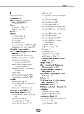 Index
459
E
E.piphany 178, 327
EAI (Enterprise Application
Integration) 182, 263
échec
risques d’~ 380, 418
taux d’~ 382, 412
e-CRM 32
éditeurs
d'outils CRM 242
d'outils d’EMA 279
d’ERP 298
d’outils SFA 317
de suites CRM 52, 238, 278, 317
spécialistes du front office 298
efficacité commerciale 44
EMA (Enterprise Marketing Auto-
mation) 174, 267
évaluation des besoins 267
fonctions des outils 271, 273
gestion de campagnes
événementielles 270
gestion de campagnes non
événementielles 270
intégration avec l’entrepôt de
données 268
outils 240
pilotage de campagnes 271
segmentation de l’offre 277
e-mails
campagnes 218, 362
de confirmation de commande
222, 367
traitement automatisé 221
enchères personnalisées 357
entrepôt de données 55, 65
administrateur fonctionnel 99,
402
alimentation 76, 96
calcul de scores 77, 78
check-list des données 89
définition 69
domaine Actions commerciales
84
domaine Calculé 84
domaine Contacts 84
domaine Déclaratif 85
domaine Données externes 82
domaine Éléments de structure
85
domaine Événements 86
domaine Personne 81
domaine Prestations 82
domaine Utilisations des
prestations 83
données client 81
facteurs de risque 97
fonctions 75
mise en œuvre 93
sources de données 86
utilité pour le CRM 73
EPC (espérance de profitabilité
client) 141, 145
équipe projet 383
ERM (Enterprise Relationship
Management) 32, 315
ERP (Enterprises Ressources
Planning) 54, 384
espérance de profitabilité client
(EPC) 141, 145
Essbase 107
ETL (Extraction, Transformation
and Loading) 96, 262
études marketing 112
EVA (Economic Value Added) 431
évaluation
des performances 400
des résultats 48, 49, 393
événements client 174
automatisation des actions 179
outils EMA 278
règles de gestion 80
 