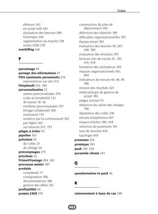 Index
463
éditeurs 242
en mode ASP 243
évaluation des besoins 298
historique 226
segmentation du marché 238
suites CRM 278
overkilling 166
P
parrainage 49
partage des informations 47
PDA (assistants personnels) 254
interventions sur site 313
Peoplesoft 242, 344
personnalisation 22
alertes personnalisées 359
coûts et rentabilité 132
de masse 18, 36
enchères personnalisées 357
filtrage collaboratif 360
multicanal 193
notation par la communauté 362
par règles 363
sur Internet 217, 353
pièges à éviter 53
pipeline 303
précision 24
de l’offre 25
du ciblage 24
précomptages 275
pricebots 16
Prime@Vantage 284, 362
processus métier 387
produits
complexité 17
configuration 306
documentations 306
gestion des offres 201
profitabilité 20
projets CRM 379
construction du plan de
déploiement 392
définition des objectifs 385
difficultés organisationnelles 397
équipe projet 383
évaluation des besoins 50, 267,
298, 389
évaluation des résultats 393
facteurs clés de succès 41, 391,
416, 418
formation des utilisateurs 393
impacts organisationnels 401,
404
indicateurs de mesure 44, 48, 49,
386
mesure des résultats 423
méthodologie de gestion de
projet 382
pièges à éviter 53
rédaction du cahier des charges
390
répartition des coûts 236
retours d’expérience 407
risques d’échec 380, 418
sélection du partenaire 391
taux de réussite 418
typologie 418
prosumer 424
prototype 393
push 184, 218
pyramide clients 143
Q
questionnaires in pack 56
R
raisonnement à base de cas 208
 