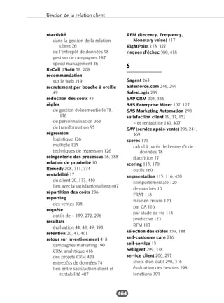Gestion de la relation client
464
réactivité
dans la gestion de la relation
client 26
de l'entrepôt de données 98
gestion de campagnes 187
speed management 36
ReCall (ISoft) 58, 208
recommandation
sur le Web 219
recrutement par bouche à oreille
49
réduction des coûts 45
règles
de gestion événementielle 78,
178
de personnalisation 363
de transformation 95
régression
logistique 126
multiple 125
techniques de régression 126
réingénierie des processus 36, 388
relation de proximité 10
Remedy 208, 311, 334
rentabilité 17
du client 20, 133, 410
lien avec la satisfaction client 407
répartition des coûts 236
reporting
des ventes 308
requête
outils de ~ 159, 272, 296
résultats
évaluation 44, 48, 49, 393
rétention 20, 47, 401
retour sur investissement 418
campagnes marketing 190
CRM analytique 416
des projets CRM 423
entrepôts de données 74
lien entre satisfaction client et
rentabilité 407
RFM (Recency, Frequency,
Monetary value) 117
RightPoint 178, 327
risques d’échec 380, 418
S
Sagent 263
Salesforce.com 246, 299
SalesLogix 299
SAP CRM 305, 336
SAS Enterprise Miner 107, 127
SAS Marketing Automation 290
satisfaction client 19, 37, 152
~ et rentabilité 140, 407
SAV (service après-vente) 206, 241,
369
scores 171
calcul à partir de l’entrepôt de
données 78
d’attrition 77
scoring 115, 170
outils 160
segmentation 115, 116, 420
comportementale 120
de marchés 10
FRAT 118
mise en œuvre 120
par CA 116
par stade de vie 118
prédictive 123
RFM 117
sélection des cibles 159, 188
self-customer care 216
self-service 15
Selligent 299, 338
service client 206, 297
choix d’un outil 298, 316
évaluation des besoins 298
fonctions 309
 