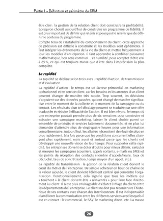 Partie I – Définition et périmètre du CRM
26
être clair : la gestion de la relation client doit construire la profitabilité.
Lorsqu’on choisit aujourd’hui de construire un programme de fidélité, il
est plus important de définir qui retenir et pourquoi le retenir que de défi-
nir le contenu du programme.
Compte tenu de l’instabilité du comportement du client, cette approche
de précision est difficile à construire et les modèles sont éphémères. Il
faut intégrer les événements de la vie du client et mettre fréquemment à
jour les modèles d’anticipation. Il faut apprendre à combiner puissance
mathématique, bon sens commun… et humilité, pour accepter d’être vrai
à 65 %, ce qui est toujours mieux que d’être dans l’imprécision la plus
complète.
La rapidité
La rapidité se décline selon trois axes : rapidité d’action, de transmission
et d’évaluation.
La rapidité d’action : le temps est un facteur primordial en marketing
opérationnel et en service client, car les besoins et les attentes d’un client
peuvent changer de manière très rapide. Trop souvent, les décisions
s’appuient sur des données passées, qui ont changé de manière significa-
tive entre le moment de la collecte et le moment de la campagne ou du
contact. Les résultats d’un tel décalage peuvent se traduire par une offre
inadaptée et réduire l’efficacité de l’action. Il est bien révolu, le temps où
une entreprise pouvait prendre plus de six semaines pour construire et
exécuter une campagne marketing, laisser le client choisir parmi un
ensemble de produits et services faiblement documentés, et en plus lui
demander d’attendre plus de vingt-quatre heures pour une information
complémentaire. Aujourd’hui, les affaires nécessitent de réagir de plus en
plus rapidement, à la fois parce que les conditions concurrentielles chan-
gent plus rapidement, mais aussi et surtout parce que les clients ont
développé une nouvelle vision de leur temps. Pour supporter cette rapi-
dité, les entreprises doivent se doter d’outils pour mieux définir, exécuter
et mesurer les campagnes (courriers, appels sortants, e-mails ou SMS) et
les points de réception des contacts (nombre d’appels/heure, taux de
décroché, taux de concrétisation, temps moyen d’un appel, etc.).
La rapidité de transmission : la gestion de la relation client devient le
cœur du métier de l’entreprise. De simple acheteur en bout de chaîne de
la valeur ajoutée, le client devient l’élément central qui concentre l’orga-
nisation. Fonctionnellement, cela signifie que tous les métiers qui
« touchent » le client doivent être « réinventés » pour faire face directe-
ment au client. Il n’est plus envisageable d’éclater l’image du client entre
les départements de l’entreprise. Le client ne doit pas reconstruire l’histo-
rique de ses contacts avec chacun des interlocuteurs. Il est indispensable
d’améliorer la communication entre les différents services avec lesquels il
est en contact : le commercial, le SAV, le marketing direct, etc. La masse
 