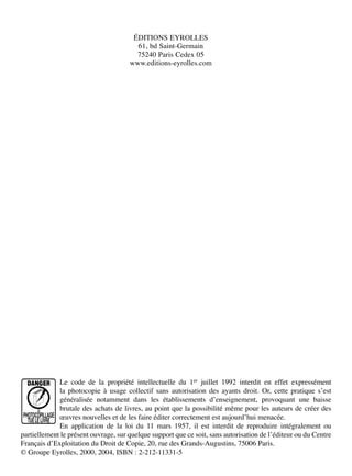 ÉDITIONS EYROLLES
61, bd Saint-Germain
75240 Paris Cedex 05
www.editions-eyrolles.com
Le code de la propriété intellectuelle du 1er juillet 1992 interdit en effet expressément
la photocopie à usage collectif sans autorisation des ayants droit. Or, cette pratique sʼest
généralisée notamment dans les établissements dʼenseignement, provoquant une baisse
brutale des achats de livres, au point que la possibilité même pour les auteurs de créer des
œuvres nouvelles et de les faire éditer correctement est aujourdʼhui menacée.
En application de la loi du 11 mars 1957, il est interdit de reproduire intégralement ou
partiellement le présent ouvrage, sur quelque support que ce soit, sans autorisation de lʼéditeur ou du Centre
Français dʼExploitation du Droit de Copie, 20, rue des Grands-Augustins, 75006 Paris.
© Groupe Eyrolles, 2000, 2004, ISBN : 2-212-11331-5
 