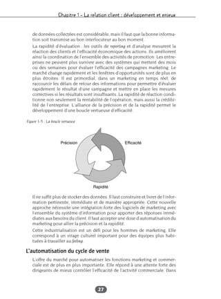 Chapitre 1 – La relation client : développement et enjeux
27
de données collectées est considérable, mais il faut que la bonne informa-
tion soit transmise au bon interlocuteur au bon moment.
La rapidité d’évaluation : les outils de reporting et d’analyse mesurent la
réaction des clients et l’efficacité économique des actions. Ils améliorent
ainsi la coordination de l’ensemble des activités de promotion. Les entre-
prises ne peuvent plus survivre avec des systèmes qui mettent des mois
ou des semaines pour évaluer l’efficacité des campagnes marketing. Le
marché change rapidement et les fenêtres d’opportunités sont de plus en
plus étroites. Il est primordial, dans un marketing en temps réel, de
raccourcir les délais de retour des informations pour permettre d’évaluer
rapidement le résultat d’une campagne et mettre en place les mesures
correctives si les résultats sont insuffisants. La rapidité de réaction condi-
tionne non seulement la rentabilité de l’opération, mais aussi la crédibi-
lité de l’entreprise. L’alliance de la précision et de la rapidité permet le
développement d’une boucle vertueuse d’efficacité.
Il ne suffit plus de stocker des données. Il faut construire et livrer de l’infor-
mation pertinente, immédiate et de manière appropriée. Cette nouvelle
approche nécessite une intégration forte des logiciels de marketing avec
l’ensemble du système d’information pour apporter des réponses immé-
diates aux besoins du client. Il faut accepter une dose d’automatisation du
marketing pour allier la précision et la rapidité.
Cette industrialisation est un défi pour les hommes de marketing. Elle
correspond à un virage culturel important pour des équipes plus habi-
tuées à travailler au feeling.
L’automatisation du cycle de vente
L’offre du marché pour automatiser les fonctions marketing et commer-
ciale est de plus en plus importante. Elle répond à une attente forte des
dirigeants de mieux contrôler l’efficacité de l’activité commerciale. Dans
Figure 1-5 : La boucle vertueuse
 