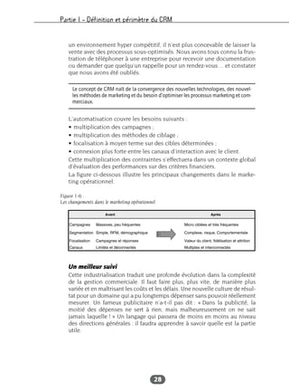 Partie I – Définition et périmètre du CRM
28
un environnement hyper compétitif, il n’est plus concevable de laisser la
vente avec des processus sous-optimisés. Nous avons tous connu la frus-
tration de téléphoner à une entreprise pour recevoir une documentation
ou demander que quelqu’un rappelle pour un rendez-vous… et constater
que nous avons été oubliés.
L’automatisation couvre les besoins suivants :
• multiplication des campagnes ;
• multiplication des méthodes de ciblage ;
• focalisation à moyen terme sur des cibles déterminées ;
• connexion plus forte entre les canaux d’interaction avec le client.
Cette multiplication des contraintes s’effectuera dans un contexte global
d’évaluation des performances sur des critères financiers.
La figure ci-dessous illustre les principaux changements dans le marke-
ting opérationnel.
Un meilleur suivi
Cette industrialisation traduit une profonde évolution dans la complexité
de la gestion commerciale. Il faut faire plus, plus vite, de manière plus
variée et en maîtrisant les coûts et les délais. Une nouvelle culture de résul-
tat pour un domaine qui a pu longtemps dépenser sans pouvoir réellement
mesurer. Un fameux publicitaire n’a-t-il pas dit : « Dans la publicité, la
moitié des dépenses ne sert à rien, mais malheureusement on ne sait
jamais laquelle ! » Un langage qui passera de moins en moins au niveau
des directions générales : il faudra apprendre à savoir quelle est la partie
utile.
Le concept de CRM naît de la convergence des nouvelles technologies, des nouvel-
les méthodes de marketing et du besoin d’optimiser les processus marketing et com-
merciaux.
Figure 1-6 :
Les changements dans le marketing opérationnel
 