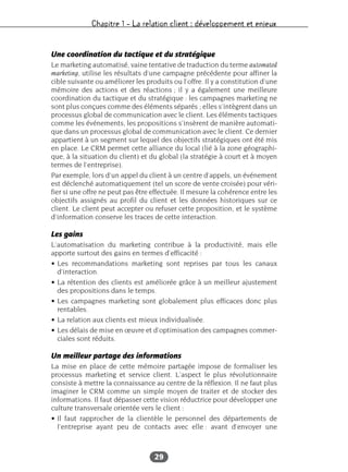 Chapitre 1 – La relation client : développement et enjeux
29
Une coordination du tactique et du stratégique
Le marketing automatisé, vaine tentative de traduction du terme automated
marketing, utilise les résultats d’une campagne précédente pour affiner la
cible suivante ou améliorer les produits ou l’offre. Il y a constitution d’une
mémoire des actions et des réactions ; il y a également une meilleure
coordination du tactique et du stratégique : les campagnes marketing ne
sont plus conçues comme des éléments séparés ; elles s’intègrent dans un
processus global de communication avec le client. Les éléments tactiques
comme les événements, les propositions s’insèrent de manière automati-
que dans un processus global de communication avec le client. Ce dernier
appartient à un segment sur lequel des objectifs stratégiques ont été mis
en place. Le CRM permet cette alliance du local (lié à la zone géographi-
que, à la situation du client) et du global (la stratégie à court et à moyen
termes de l’entreprise).
Par exemple, lors d’un appel du client à un centre d’appels, un événement
est déclenché automatiquement (tel un score de vente croisée) pour véri-
fier si une offre ne peut pas être effectuée. Il mesure la cohérence entre les
objectifs assignés au profil du client et les données historiques sur ce
client. Le client peut accepter ou refuser cette proposition, et le système
d’information conserve les traces de cette interaction.
Les gains
L’automatisation du marketing contribue à la productivité, mais elle
apporte surtout des gains en termes d’efficacité :
• Les recommandations marketing sont reprises par tous les canaux
d’interaction.
• La rétention des clients est améliorée grâce à un meilleur ajustement
des propositions dans le temps.
• Les campagnes marketing sont globalement plus efficaces donc plus
rentables.
• La relation aux clients est mieux individualisée.
• Les délais de mise en œuvre et d’optimisation des campagnes commer-
ciales sont réduits.
Un meilleur partage des informations
La mise en place de cette mémoire partagée impose de formaliser les
processus marketing et service client. L’aspect le plus révolutionnaire
consiste à mettre la connaissance au centre de la réflexion. Il ne faut plus
imaginer le CRM comme un simple moyen de traiter et de stocker des
informations. Il faut dépasser cette vision réductrice pour développer une
culture transversale orientée vers le client :
• Il faut rapprocher de la clientèle le personnel des départements de
l’entreprise ayant peu de contacts avec elle : avant d’envoyer une
 