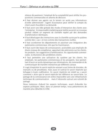 Partie I – Définition et périmètre du CRM
30
relance de paiement, l’employé de la comptabilité peut vérifier les pro-
positions commerciales en attente de décision.
• Il faut donner aux agents sur le terrain un accès aux informations
d’ordre administratif : l’agent d’assistance peut vérifier le compte du
client avant d’accéder à sa demande.
• Il faut avoir une idée globale des modes d’interaction des clients avec
l’entreprise : le responsable marketing peut mettre au point un nouveau
produit ciblant un segment de clientèle repéré par des demandes
d’amélioration identiques.
• Il faut développer des interactions avec la clientèle suivie par le système
comme des « cas » et non comme des transactions isolées.
• Il faut coordonner les départements et autoriser une intégration des
partenaires commerciaux, tels que les fournisseurs.
• Il faut ouvrir des bases de connaissances, accessibles aux employés de
divers niveaux de compétence, apportant des précisions sur les clients,
les produits, les suggestions d’amélioration, les opportunités commer-
ciales, la résolution des problèmes clients.
• Il faut permettre une utilisation du système par les clients, les
employés, les partenaires commerciaux et les prospects, leur permet-
tant d’avoir un accès dynamique aux informations, de commander et de
communiquer de manière interactive par différents canaux.
Il s’agit d’exploiter le savoir explicite existant sous forme de données, de
manuels ou de procédures, mais aussi et surtout le savoir implicite qui
échappe à toute codification. Ce savoir implicite est relatif au « savoir
comment » alors que le savoir explicite fait référence au savoir-faire. Le
partage de la connaissance est certes impossible sans une infrastructure
technique de communication… mais il nécessite surtout une volonté de
partage.
Nous traiterons d’abord les aspects techniques, avant d’aborder les
aspects politiques. Mais, dans un premier temps, nous présenterons de
manière plus détaillée le CRM.
 