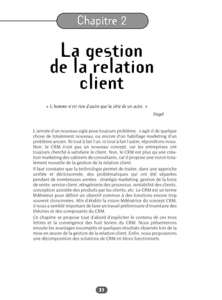 31
Chapitre 2
La gestion
de la relation
client
« L’homme n’est rien d’autre que la série de ses actes. »
Hegel
L’arrivée d’un nouveau sigle pose toujours problème : s’agit-il de quelque
chose de totalement nouveau, ou encore d’un habillage marketing d’un
problème ancien. Ni tout à fait l’un, ni tout à fait l’autre, répondrons-nous.
Non, le CRM n’est pas un nouveau concept, car les entreprises ont
toujours cherché à satisfaire le client. Non, le CRM est plus qu’une créa-
tion marketing des cabinets de consultants, car il propose une vision tota-
lement nouvelle de la gestion de la relation client.
Il faut constater que la technologie permet de traiter, dans une approche
unifiée et décloisonnée, des problématiques qui ont été séparées
pendant de nombreuses années : stratégie marketing, gestion de la force
de vente, service client, réingénierie des processus, rentabilité des clients,
conception assistée des produits par les clients, etc. Le CRM est un terme
fédérateur pour définir un objectif commun à des fonctions encore trop
souvent cloisonnées. Afin d’établir la vision fédératrice du concept CRM,
il nous a semblé important de faire un travail préliminaire d’inventaire des
théories et des composants du CRM.
Ce chapitre se propose tout d’abord d’expliciter le contenu de ces trois
lettres et la convergence des huit leviers du CRM. Nous présenterons
ensuite les avantages escomptés et quelques résultats observés lors de la
mise en œuvre de la gestion de la relation client. Enfin, nous proposerons
une décomposition des solutions de CRM en blocs fonctionnels.
 