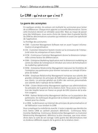 Partie I – Définition et périmètre du CRM
32
Le CRM : qu’est-ce que c’est ?
La guerre des acronymes
En quelques années, les acteurs ont multiplié les acronymes pour tenter
de se différencier. Chaque mois apporte sa nouvelle dénomination. Suivre
cette évolution devient un véritable casse-tête. Mais au risque de passer
pour des hérétiques, nous avons choisi de classer dans la grande famille
du CRM les dénominations suivantes qui mettent en avant une spécificité
de l’application.
Le florilège des acronymes :
• CMS : Customer Management Software met en avant l’aspect informa-
tisation et progicielisation.
• CIS : Customer Interaction System insiste sur la croissance de l’interac-
tivité entre les entreprises et leurs clients.
• CCM : Continuous Customer Management donne la dimension tempo-
relle comme facteur de différenciation.
• EMA : Enterprise Marketing Application met la dimension marketing au
centre du métier de l’entreprise et introduit une notion de formalisation
du marketing opérationnel.
• ERM : Enterprise Relationship Management repousse les frontières de
l’entreprise aux partenaires pour donner naissance au concept d’Extra-
prise de Siebel.
• ERM : Employee Relationship Management transpose aux salariés des
grandes entreprises les principes de fidélisation appliqués par le CRM
aux clients. Le principe général est d’offrir des services personnalisés
aux salariés dans l’optique de les fidéliser.
• CRM : Citizen Relationship Management applique aux administrations
les préceptes de la gestion de la relation client. Nous avons vu la Direc-
tion des Impôts lancer en France un projet de GRU (Gestion de la rela-
tion usagers).
• PRM : Partner Relationship Management décline sur la population des
partenaires, les techniques de gestion de la relation développées initia-
lement pour les clients.
• e-CRM : la déclinaison sur Internet des principes de personnalisation et
de fidélisation sous-tendant le CRM.
Pour compliquer la visibilité du marché, il reste à signaler que derrière les
trois lettres CRM se cachent plusieurs définitions : Continuous Rela-
tionship Marketing, Continuous Relationship Management ou Customer
Relationship Management, définition la plus classique, que nous retien-
drons dans la suite de cet ouvrage. Cette guerre des dénominations met
en évidence différents aspects de la gestion de la relation client :
 
