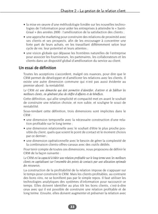 Chapitre 2 – La gestion de la relation client
33
• la mise en œuvre d’une méthodologie fondée sur les nouvelles techno-
logies de l’information pour aider les entreprises à atteindre le « Saint-
Graal » des années 2000 : l’amélioration de la satisfaction des clients ;
• une approche marketing pour construire des relations de proximité avec
ses clients et ses prospects, afin de les encourager à concentrer une
forte part de leurs achats, en les travaillant différemment selon leur
cycle de vie, leur potentiel et leurs attentes ;
• une vision globale qui dépasse les frontières naturelles de l’entreprise
pour associer les fournisseurs, les partenaires, les collaborateurs et les
clients dans un dispositif global d’amélioration du service au client.
Un essai de définition
Toutes les acceptions s’accordent, malgré ces nuances, pour dire que le
CRM permet de développer et d’améliorer les relations avec les clients. Il
existe une autre dimension commune qui n’est pas aussi évidente au
premier abord : la rentabilité.
Le CRM est une démarche qui doit permettre d’identifier, d’attirer et de fidéliser les
meilleurs clients, en générant plus de chiffre d’affaires et de bénéfices.
Cette définition, qui allie simplicité et compacité met en avant le souhait
de construire une relation choisie, et non subie, et souligne le souci de
rentabilité.
Sous-tendant cette définition, trois dimensions sont implicites dans le
CRM :
• une dimension temporelle avec la nécessaire construction d’une rela-
tion profitable sur le long terme ;
• une dimension relationnelle avec le souhait d’être le plus proche pos-
sible du client, quels que soient le point de contact et le moment choisis
par ce dernier ;
• une dimension opérationnelle avec le besoin de gérer la complexité de
la combinaison clients-offres-canaux avec des outils dédiés.
Pour tenir compte de toutes ces dimensions, nous proposons de définir le
CRM de la façon suivante :
Le CRM est la capacité à bâtir une relation profitable sur le long terme avec les meilleurs
clients en capitalisant sur l’ensemble des points de contacts par une allocation optimale
des ressources.
La construction de la profitabilité de la relation impose de s’appuyer sur
le temps pour construire le CRM. Mais les clients profitables, au contraire
des bons vins, ne se bonifient pas par le simple repos. Il faut utiliser les
technologies analytiques des systèmes d’information pour raccourcir ce
temps. Elles doivent identifier au plus tôt les bons clients, c’est-à-dire
ceux avec qui il est possible de construire une relation profitable et de
long terme. Ensuite, elles doivent augmenter et préserver la relation avec
 