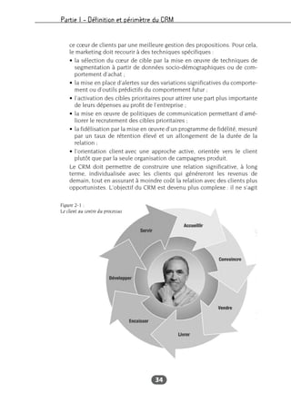 Partie I – Définition et périmètre du CRM
34
ce cœur de clients par une meilleure gestion des propositions. Pour cela,
le marketing doit recourir à des techniques spécifiques :
• la sélection du cœur de cible par la mise en œuvre de techniques de
segmentation à partir de données socio-démographiques ou de com-
portement d’achat ;
• la mise en place d’alertes sur des variations significatives du comporte-
ment ou d’outils prédictifs du comportement futur ;
• l’activation des cibles prioritaires pour attirer une part plus importante
de leurs dépenses au profit de l’entreprise ;
• la mise en œuvre de politiques de communication permettant d’amé-
liorer le recrutement des cibles prioritaires ;
• la fidélisation par la mise en œuvre d’un programme de fidélité, mesuré
par un taux de rétention élevé et un allongement de la durée de la
relation ;
• l’orientation client avec une approche active, orientée vers le client
plutôt que par la seule organisation de campagnes produit.
Le CRM doit permettre de construire une relation significative, à long
terme, individualisée avec les clients qui généreront les revenus de
demain, tout en assurant à moindre coût la relation avec des clients plus
opportunistes. L’objectif du CRM est devenu plus complexe : il ne s’agit
Figure 2-1 :
Le client au centre du processus
 